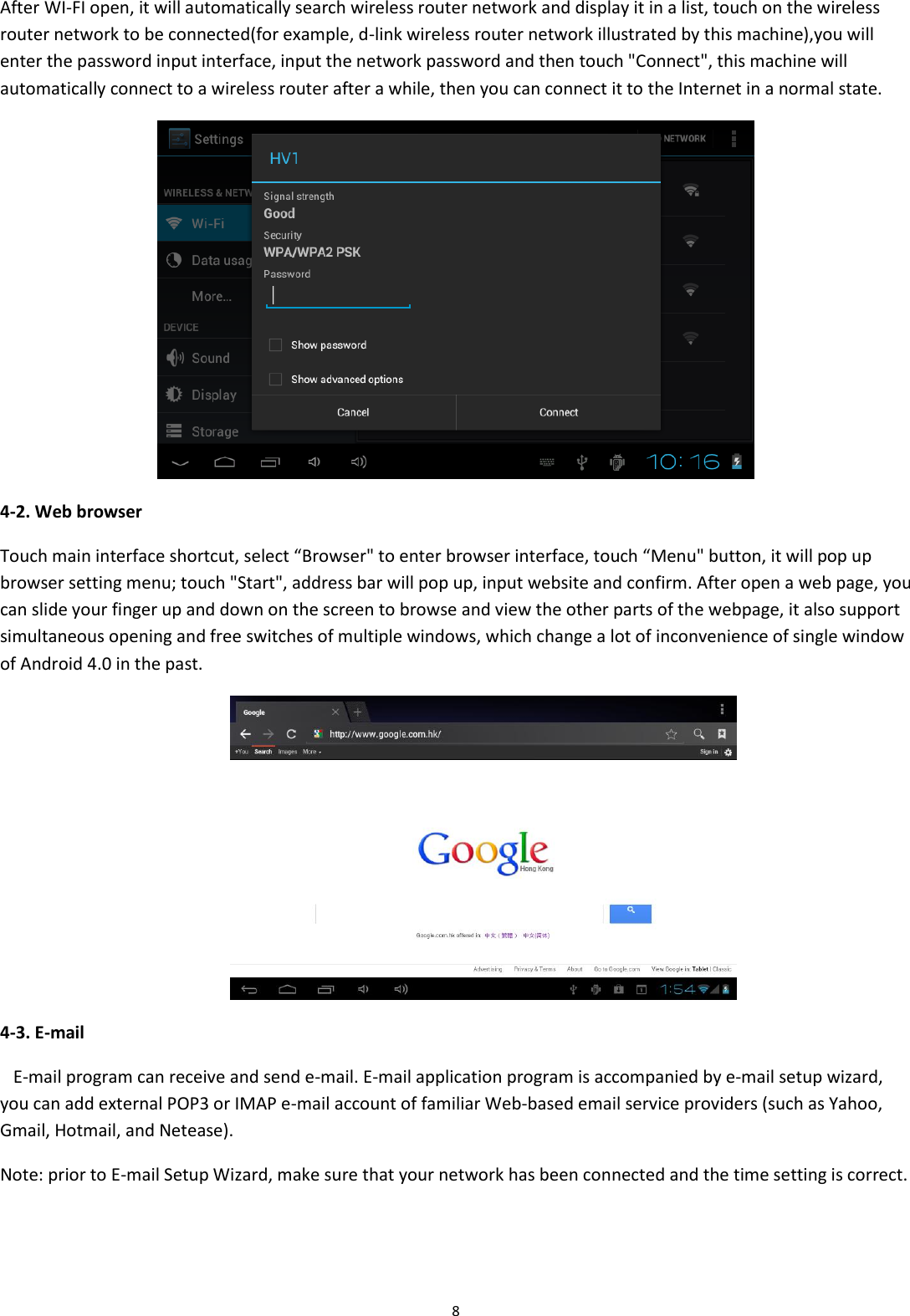  8 After WI-FI open, it will automatically search wireless router network and display it in a list, touch on the wireless router network to be connected(for example, d-link wireless router network illustrated by this machine),you will enter the password input interface, input the network password and then touch &quot;Connect&quot;, this machine will automatically connect to a wireless router after a while, then you can connect it to the Internet in a normal state.  4-2. Web browser Touch main interface shortcut, select “Browser&quot; to enter browser interface, touch “Menu&quot; button, it will pop up browser setting menu; touch &quot;Start&quot;, address bar will pop up, input website and confirm. After open a web page, you can slide your finger up and down on the screen to browse and view the other parts of the webpage, it also support simultaneous opening and free switches of multiple windows, which change a lot of inconvenience of single window of Android 4.0 in the past.  4-3. E-mail    E-mail program can receive and send e-mail. E-mail application program is accompanied by e-mail setup wizard, you can add external POP3 or IMAP e-mail account of familiar Web-based email service providers (such as Yahoo, Gmail, Hotmail, and Netease). Note: prior to E-mail Setup Wizard, make sure that your network has been connected and the time setting is correct. 