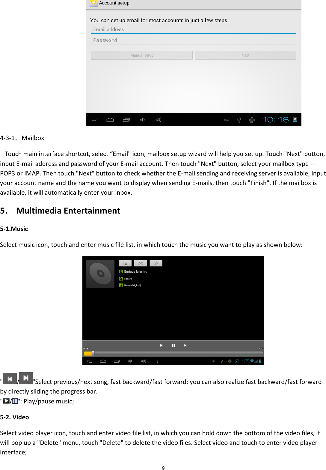  9  4-3-1．Mailbox     Touch main interface shortcut, select “Email&quot; icon, mailbox setup wizard will help you set up. Touch &quot;Next&quot; button, input E-mail address and password of your E-mail account. Then touch &quot;Next&quot; button, select your mailbox type -- POP3 or IMAP. Then touch &quot;Next&quot; button to check whether the E-mail sending and receiving server is available, input your account name and the name you want to display when sending E-mails, then touch &quot;Finish&quot;. If the mailbox is available, it will automatically enter your inbox. 5． Multimedia Entertainment  5-1.Music Select music icon, touch and enter music file list, in which touch the music you want to play as shown below:  &quot; / &quot;Select previous/next song, fast backward/fast forward; you can also realize fast backward/fast forward by directly sliding the progress bar. &quot; / &quot;: Play/pause music; 5-2. Video Select video player icon, touch and enter video file list, in which you can hold down the bottom of the video files, it will pop up a &quot;Delete&quot; menu, touch &quot;Delete&quot; to delete the video files. Select video and touch to enter video player interface; 