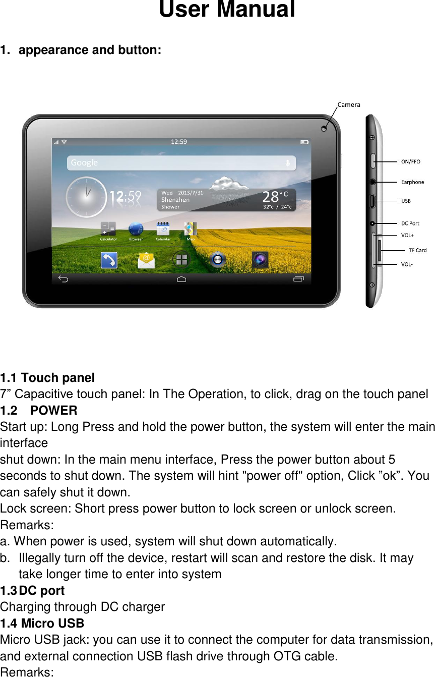  User Manual  1.  appearance and button:  1.1 Touch panel 7” Capacitive touch panel: In The Operation, to click, drag on the touch panel 1.2    POWER Start up: Long Press and hold the power button, the system will enter the main interface shut down: In the main menu interface, Press the power button about 5 seconds to shut down. The system will hint &quot;power off&quot; option, Click ”ok”. You can safely shut it down. Lock screen: Short press power button to lock screen or unlock screen. Remarks: a. When power is used, system will shut down automatically. b.  Illegally turn off the device, restart will scan and restore the disk. It may take longer time to enter into system 1.3 DC port Charging through DC charger 1.4 Micro USB Micro USB jack: you can use it to connect the computer for data transmission, and external connection USB flash drive through OTG cable. Remarks: 