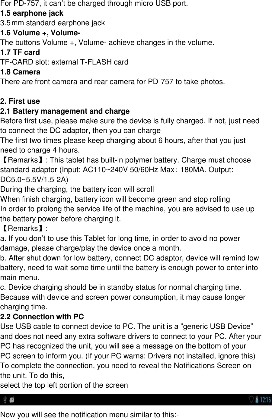 For PD-757, it can’t be charged through micro USB port. 1.5 earphone jack 3.5 mm standard earphone jack 1.6 Volume +, Volume- The buttons Volume +, Volume- achieve changes in the volume. 1.7 TF card TF-CARD slot: external T-FLASH card 1.8 Camera There are front camera and rear camera for PD-757 to take photos.  2. First use 2.1 Battery management and charge Before first use, please make sure the device is fully charged. If not, just need to connect the DC adaptor, then you can charge The first two times please keep charging about 6 hours, after that you just need to charge 4 hours. 【Remarks】: This tablet has built-in polymer battery. Charge must choose standard adaptor (Input: AC110~240V 50/60Hz Max: 180MA. Output: DC5.0~5.5V/1.5-2A) During the charging, the battery icon will scroll When finish charging, battery icon will become green and stop rolling In order to prolong the service life of the machine, you are advised to use up the battery power before charging it. 【Remarks】:   a. If you don’t to use this Tablet for long time, in order to avoid no power damage, please charge/play the device once a month. b. After shut down for low battery, connect DC adaptor, device will remind low battery, need to wait some time until the battery is enough power to enter into main menu. c. Device charging should be in standby status for normal charging time. Because with device and screen power consumption, it may cause longer charging time. 2.2 Connection with PC Use USB cable to connect device to PC. The unit is a “generic USB Device” and does not need any extra software drivers to connect to your PC. After your PC has recognized the unit, you will see a message on the bottom of your PC screen to inform you. (If your PC warns: Drivers not installed, ignore this) To complete the connection, you need to reveal the Notifications Screen on the unit. To do this, select the top left portion of the screen  Now you will see the notification menu similar to this:- 