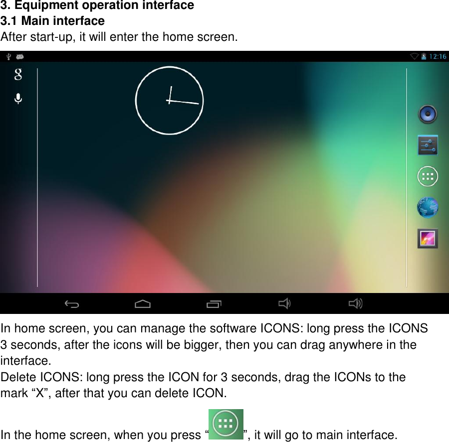    3. Equipment operation interface 3.1 Main interface After start-up, it will enter the home screen.  In home screen, you can manage the software ICONS: long press the ICONS 3 seconds, after the icons will be bigger, then you can drag anywhere in the interface.   Delete ICONS: long press the ICON for 3 seconds, drag the ICONs to the mark “X”, after that you can delete ICON. In the home screen, when you press “ ”, it will go to main interface. 