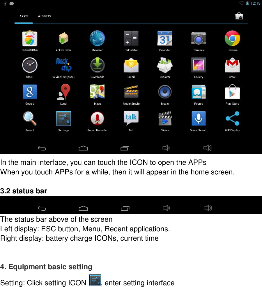  In the main interface, you can touch the ICON to open the APPs When you touch APPs for a while, then it will appear in the home screen.  3.2 status bar    The status bar above of the screen Left display: ESC button, Menu, Recent applications. Right display: battery charge ICONs, current time   4. Equipment basic setting Setting: Click setting ICON , enter setting interface 