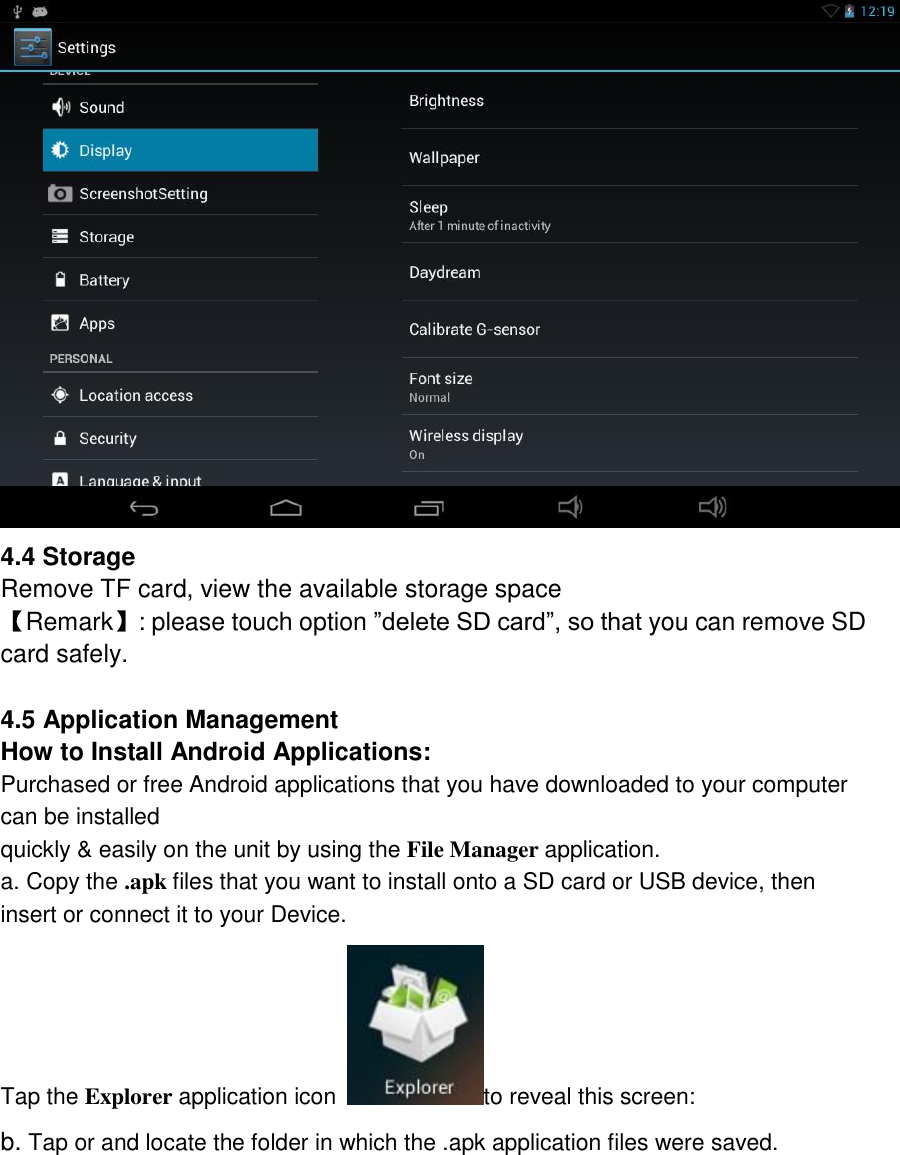   4.4 Storage Remove TF card, view the available storage space 【Remark】: please touch option ”delete SD card”, so that you can remove SD card safely.  4.5 Application Management How to Install Android Applications: Purchased or free Android applications that you have downloaded to your computer can be installed quickly &amp; easily on the unit by using the File Manager application. a. Copy the .apk files that you want to install onto a SD card or USB device, then insert or connect it to your Device. Tap the Explorer application icon  to reveal this screen: b. Tap or and locate the folder in which the .apk application files were saved. 