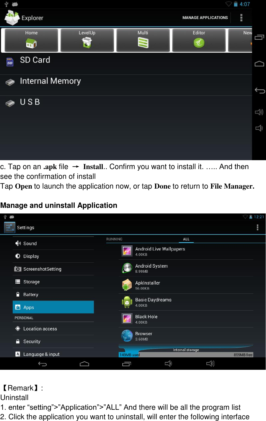  c. Tap on an .apk file  → Install.. Confirm you want to install it. ….. And then see the confirmation of install Tap Open to launch the application now, or tap Done to return to File Manager.  Manage and uninstall Application   【Remark】:   Uninstall 1. enter “setting”&gt;”Application”&gt;”ALL” And there will be all the program list 2. Click the application you want to uninstall, will enter the following interface 