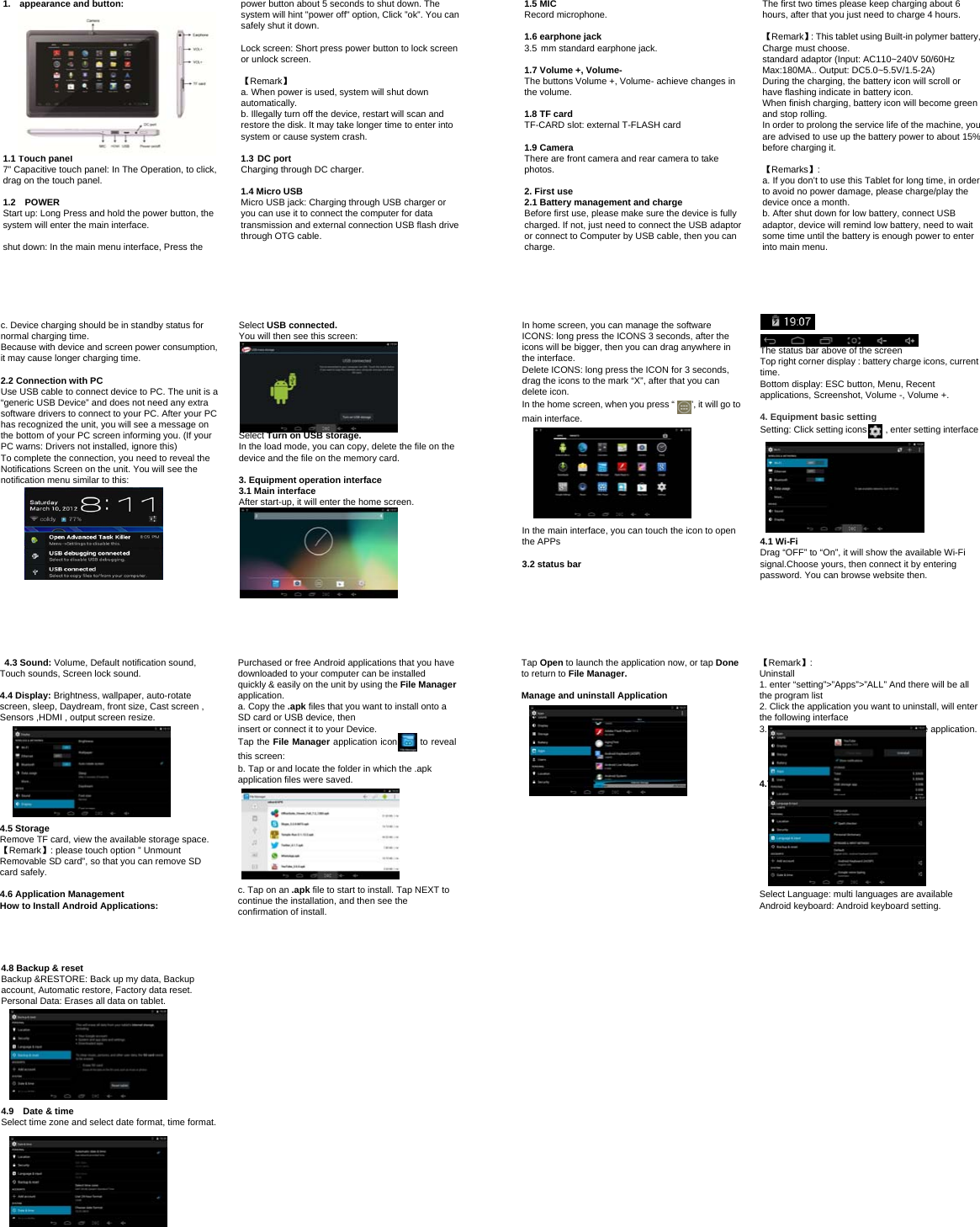 1. appearance and button:1.1 Touch panel 7” Capacitive touch panel: In The Operation, to click, drag on the touch panel. 1.2  POWER Start up: Long Press and hold the power button, the system will enter the main interface. shut down: In the main menu interface, Press the power button about 5 seconds to shut down. The system will hint &quot;power off&quot; option, Click ”ok”. You can safely shut it down. Lock screen: Short press power button to lock screen or unlock screen. 【Remark】 a. When power is used, system will shut downautomatically. b. Illegally turn off the device, restart will scan andrestore the disk. It may take longer time to enter into system or cause system crash. 1.3 DC port Charging through DC charger. 1.4 Micro USB Micro USB jack: Charging through USB charger or you can use it to connect the computer for data transmission and external connection USB flash drive through OTG cable. 1.5 MIC Record microphone. 1.6 earphone jack 3.5 mm standard earphone jack. 1.7 Volume +, Volume- The buttons Volume +, Volume- achieve changes in the volume. 1.8 TF card TF-CARD slot: external T-FLASH card 1.9 Camera There are front camera and rear camera to take photos. 2. First use 2.1 Battery management and charge Before first use, please make sure the device is fully charged. If not, just need to connect the USB adaptor or connect to Computer by USB cable, then you can charge. The first two times please keep charging about 6 hours, after that you just need to charge 4 hours. 【Remark】: This tablet using Built-in polymer battery, Charge must choose. standard adaptor (Input: AC110~240V 50/60Hz   Max:180MA.. Output: DC5.0~5.5V/1.5-2A) During the charging, the battery icon will scroll or have flashing indicate in battery icon. When finish charging, battery icon will become green and stop rolling. In order to prolong the service life of the machine, you are advised to use up the battery power to about 15% before charging it. 【Remarks】:  a. If you don’t to use this Tablet for long time, in orderto avoid no power damage, please charge/play the device once a month. b. After shut down for low battery, connect USBadaptor, device will remind low battery, need to wait some time until the battery is enough power to enter into main menu. c. Device charging should be in standby status for normal charging time. Because with device and screen power consumption, it may cause longer charging time. 2.2 Connection with PC Use USB cable to connect device to PC. The unit is a “generic USB Device” and does not need any extra software drivers to connect to your PC. After your PC has recognized the unit, you will see a message on the bottom of your PC screen informing you. (If your PC warns: Drivers not installed, ignore this)   To complete the connection, you need to reveal the Notifications Screen on the unit. You will see the notification menu similar to this: Select USB connected. You will then see this screen: Select Turn on USB storage. In the load mode, you can copy, delete the file on the device and the file on the memory card. 3. Equipment operation interface 3.1 Main interface After start-up, it will enter the home screen. In home screen, you can manage the software ICONS: long press the ICONS 3 seconds, after the icons will be bigger, then you can drag anywhere in the interface.   Delete ICONS: long press the ICON for 3 seconds, drag the icons to the mark “X”, after that you can delete icon. In the home screen, when you press “    ”, it will go to main interface. In the main interface, you can touch the icon to open the APPs 3.2 status bar The status bar above of the screen Top right corner display : battery charge icons, current time. Bottom display: ESC button, Menu, Recent applications, Screenshot, Volume -, Volume +. 4. Equipment basic setting Setting: Click setting icons    , enter setting interface 4.1 Wi-Fi Drag “OFF” to “On”, it will show the available Wi-Fi signal.Choose yours, then connect it by entering password. You can browse website then.  4.3 Sound: Volume, Default notification sound, Touch sounds, Screen lock sound. 4.4 Display: Brightness, wallpaper, auto-rotate screen, sleep, Daydream, front size, Cast screen , Sensors ,HDMI , output screen resize. 4.5 Storage Remove TF card, view the available storage space. 【Remark】: please touch option ” Unmount Removable SD card”, so that you can remove SD card safely. 4.6 Application Management How to Install Android Applications: Purchased or free Android applications that you have downloaded to your computer can be installed quickly &amp; easily on the unit by using the File Manager application. a. Copy the .apk files that you want to install onto a   to reveal SD card or USB device, then insert or connect it to your Device. Tap the File Manager application icon this screen: b. Tap or and locate the folder in which the .apk application files were saved. c. Tap on an .apk file to start to install. Tap NEXT tocontinue the installation, and then see the confirmation of install. Tap Open to launch the application now, or tap Done to return to File Manager. Manage and uninstall Application 【Remark】:  Uninstall 1. enter “setting”&gt;”Apps”&gt;”ALL” And there will be all the program list 2. Click the application you want to uninstall, will enterthe following interface 3. Click Uninstall, then you can delete the application. 4.7 Language &amp; input Select Language: multi languages are available Android keyboard: Android keyboard setting. 4.8 Backup &amp; reset Backup &amp;RESTORE: Back up my data, Backup account, Automatic restore, Factory data reset. Personal Data: Erases all data on tablet. 4.9    Date &amp; time Select time zone and select date format, time format. 