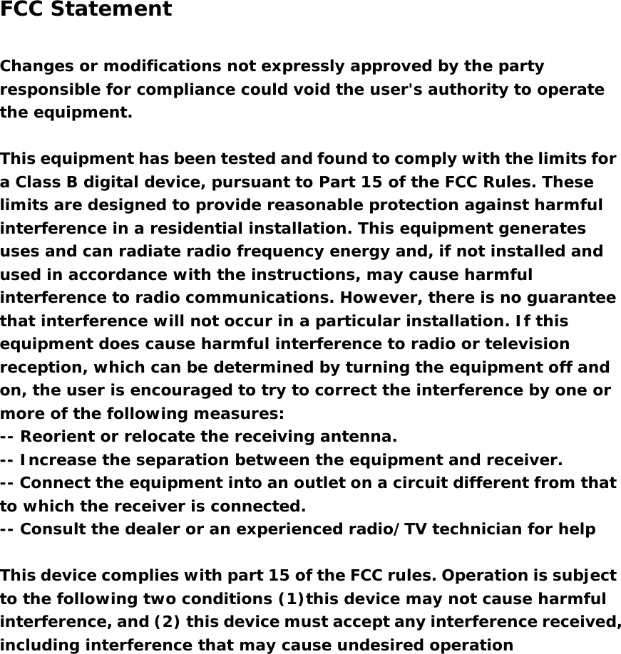  FCC Statement   Changes or modifications not expressly approved by the party responsible for compliance could void the user&apos;s authority to operate the equipment.    This equipment has been tested and found to comply with the limits for a Class B digital device, pursuant to Part 15 of the FCC Rules. These limits are designed to provide reasonable protection against harmful interference in a residential installation. This equipment generates uses and can radiate radio frequency energy and, if not installed and used in accordance with the instructions, may cause harmful interference to radio communications. However, there is no guarantee that interference will not occur in a particular installation. If this equipment does cause harmful interference to radio or television reception, which can be determined by turning the equipment off and on, the user is encouraged to try to correct the interference by one or more of the following measures:  -- Reorient or relocate the receiving antenna.   -- Increase the separation between the equipment and receiver.   -- Connect the equipment into an outlet on a circuit different from that to which the receiver is connected.   -- Consult the dealer or an experienced radio/TV technician for help    This device complies with part 15 of the FCC rules. Operation is subject to the following two conditions (1)this device may not cause harmful interference, and (2) this device must accept any interference received, including interference that may cause undesired operation   