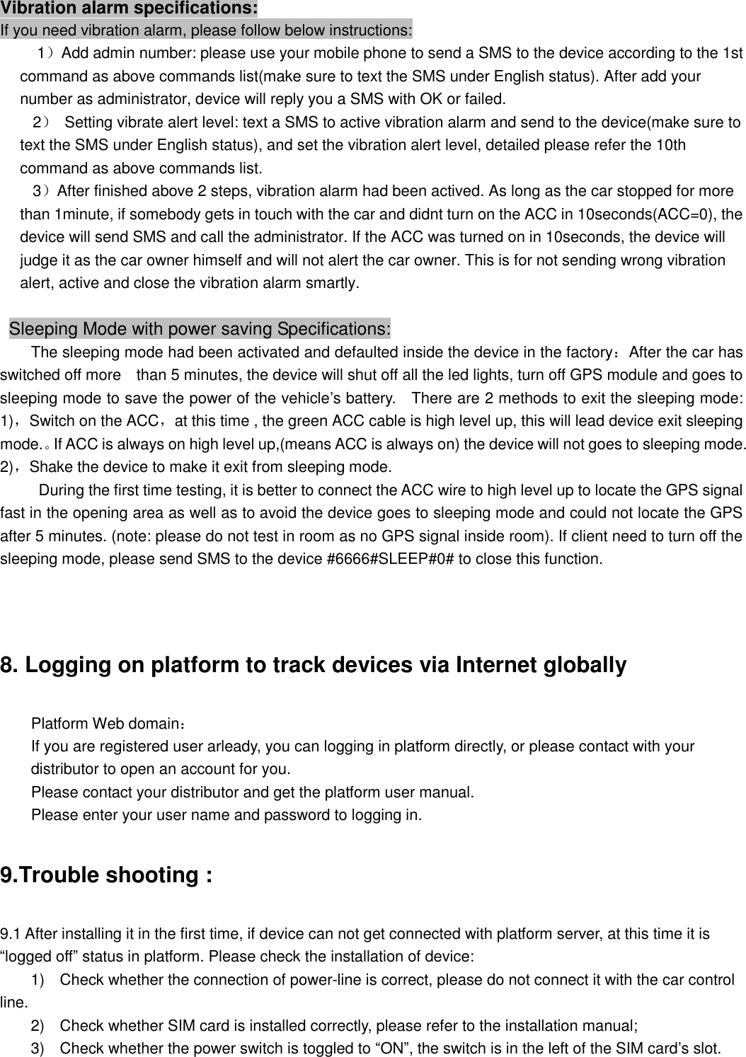 Vibration alarm specifications: If you need vibration alarm, please follow below instructions:  1）Add admin number: please use your mobile phone to send a SMS to the device according to the 1st command as above commands list(make sure to text the SMS under English status). After add your number as administrator, device will reply you a SMS with OK or failed.                                       2） Setting vibrate alert level: text a SMS to active vibration alarm and send to the device(make sure to text the SMS under English status), and set the vibration alert level, detailed please refer the 10th command as above commands list.    3）After finished above 2 steps, vibration alarm had been actived. As long as the car stopped for more than 1minute, if somebody gets in touch with the car and didnt turn on the ACC in 10seconds(ACC=0), the device will send SMS and call the administrator. If the ACC was turned on in 10seconds, the device will judge it as the car owner himself and will not alert the car owner. This is for not sending wrong vibration alert, active and close the vibration alarm smartly.   Sleeping Mode with power saving Specifications:  The sleeping mode had been activated and defaulted inside the device in the factory：After the car has switched off more  than 5 minutes, the device will shut off all the led lights, turn off GPS module and goes to sleeping mode to save the power of the vehicle’s battery.  There are 2 methods to exit the sleeping mode: 1)，Switch on the ACC，at this time , the green ACC cable is high level up, this will lead device exit sleeping mode.。If ACC is always on high level up,(means ACC is always on) the device will not goes to sleeping mode. 2)，Shake the device to make it exit from sleeping mode.      During the first time testing, it is better to connect the ACC wire to high level up to locate the GPS signal  fast in the opening area as well as to avoid the device goes to sleeping mode and could not locate the GPS after 5 minutes. (note: please do not test in room as no GPS signal inside room). If client need to turn off the sleeping mode, please send SMS to the device #6666#SLEEP#0# to close this function.   8. Logging on platform to track devices via Internet globally Platform Web domain： If you are registered user arleady, you can logging in platform directly, or please contact with your distributor to open an account for you.  Please contact your distributor and get the platform user manual. Please enter your user name and password to logging in. 9.Trouble shooting : 9.1 After installing it in the first time, if device can not get connected with platform server, at this time it is “logged off” status in platform. Please check the installation of device: 1)  Check whether the connection of power-line is correct, please do not connect it with the car control line. 2)  Check whether SIM card is installed correctly, please refer to the installation manual; 3)  Check whether the power switch is toggled to “ON”, the switch is in the left of the SIM card’s slot.  