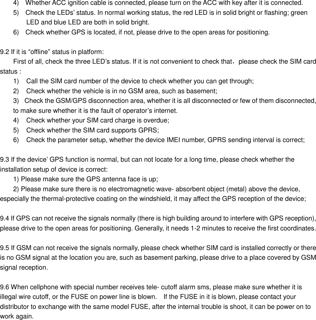 4)  Whether ACC ignition cable is connected, please turn on the ACC with key after it is connected. 5)  Check the LEDs’ status. In normal working status, the red LED is in solid bright or flashing; green LED and blue LED are both in solid bright. 6)  Check whether GPS is located, if not, please drive to the open areas for positioning.   9.2 If it is “offline” status in platform: First of all, check the three LED’s status. If it is not convenient to check that，please check the SIM card status : 1) Call the SIM card number of the device to check whether you can get through; 2) Check whether the vehicle is in no GSM area, such as basement; 3) Check the GSM/GPS disconnection area, whether it is all disconnected or few of them disconnected, to make sure whether it is the fault of operator’s internet. 4) Check whether your SIM card charge is overdue; 5) Check whether the SIM card supports GPRS; 6) Check the parameter setup, whether the device IMEI number, GPRS sending interval is correct;   9.3 If the device’ GPS function is normal, but can not locate for a long time, please check whether the installation setup of device is correct: 1) Please make sure the GPS antenna face is up; 2) Please make sure there is no electromagnetic wave- absorbent object (metal) above the device, especially the thermal-protective coating on the windshield, it may affect the GPS reception of the device;  9.4 If GPS can not receive the signals normally (there is high building around to interfere with GPS reception), please drive to the open areas for positioning. Generally, it needs 1-2 minutes to receive the first coordinates.  9.5 If GSM can not receive the signals normally, please check whether SIM card is installed correctly or there is no GSM signal at the location you are, such as basement parking, please drive to a place covered by GSM signal reception.  9.6 When cellphone with special number receives tele- cutoff alarm sms, please make sure whether it is illegal wire cutoff, or the FUSE on power line is blown.  If the FUSE in it is blown, please contact your distributor to exchange with the same model FUSE, after the internal trouble is shoot, it can be power on to work again.   