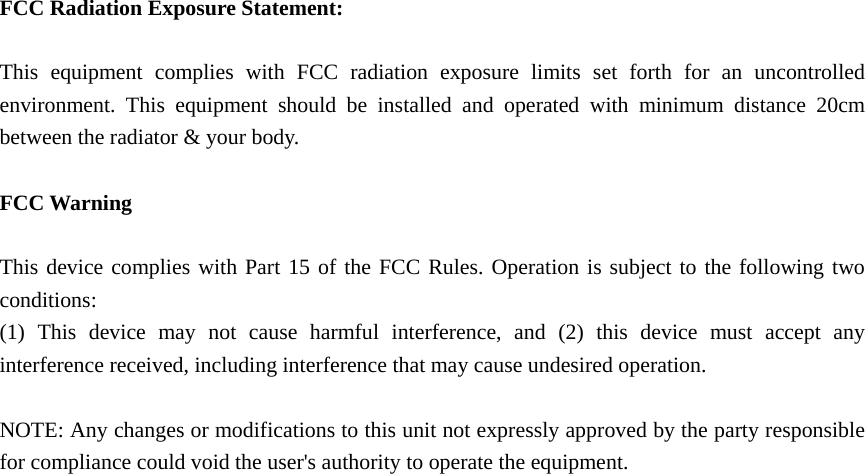   FCC Radiation Exposure Statement:  This equipment complies with FCC radiation exposure limits set forth for an uncontrolled environment. This equipment should be installed and operated with minimum distance 20cm between the radiator &amp; your body.  FCC Warning  This device complies with Part 15 of the FCC Rules. Operation is subject to the following two conditions: (1) This device may not cause harmful interference, and (2) this device must accept any interference received, including interference that may cause undesired operation.  NOTE: Any changes or modifications to this unit not expressly approved by the party responsible for compliance could void the user&apos;s authority to operate the equipment.   