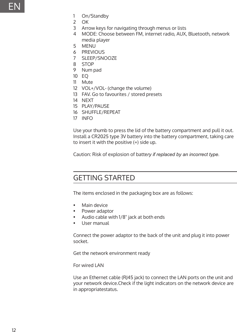 12EN1  On/Standby2  OK3  Arrow keys for navigating through menus or lists4  MODE: Choose between FM, internet radio, AUX, Bluetooth, network media player5  MENU6  PREVIOUS7  SLEEP/SNOOZE8  STOP9  Num pad10  EQ11  Mute12  VOL+/VOL- (change the volume)13  FAV. Go to favourites / stored presets14  NEXT15  PLAY/PAUSE16  SHUFFLE/REPEAT17  INFOUse your thumb to press the lid of the battery compartment and pull it out. Install a CR2025 type 3V battery into the battery compartment, taking care to insert it with the positive (+) side up.Caution: Risk of explosion of battery if replaced by an incorrect type.GETTING STARTEDThe items enclosed in the packaging box are as follows:&bull;   Main  device&bull;  Power adaptor&bull;  Audio cable with 1/8" jack at both ends&bull;  User manualConnect the power adaptor to the back of the unit and plug it into power socket.Get the network environment readyFor wired LANUse an Ethernet cable (RJ45 jack) to connect the LAN ports on the unit and your network device.Check if the light indicators on the network device are in appropriatestatus.