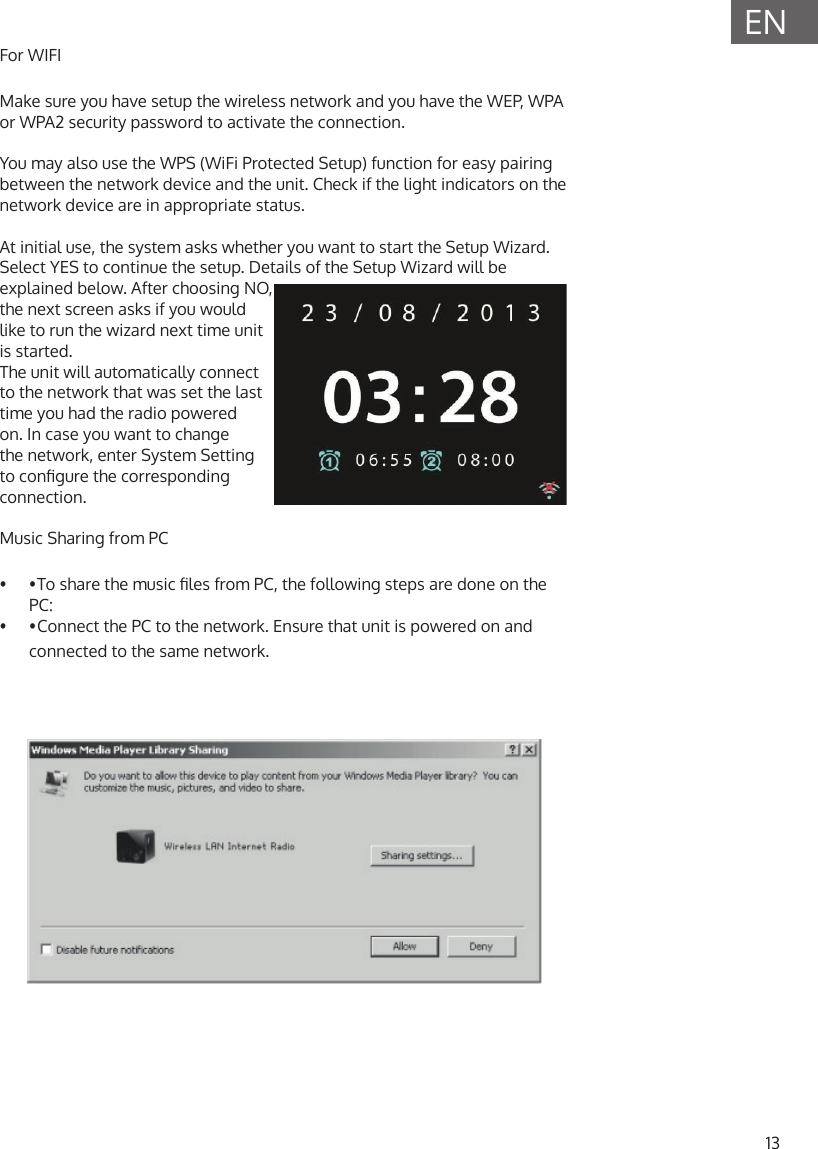 13ENFor WIFI Make sure you have setup the wireless network and you have the WEP, WPA or WPA2 security password to activate the connection.You may also use the WPS (WiFi Protected Setup) function for easy pairing between the network device and the unit. Check if the light indicators on the network device are in appropriate status.At initial use, the system asks whether you want to start the Setup Wizard. Select YES to continue the setup. Details of the Setup Wizard will be explained below. After choosing NO, the next screen asks if you would like to run the wizard next time unit is started. The unit will automatically connect to the network that was set the last time you had the radio powered on. In case you want to change the network, enter System Setting to congure the corresponding connection.Music Sharing from PC&bull;  &bull; To share the music les from PC, the following steps are done on the PC:&bull;  &bull; Connect the PC to the network. Ensure that unit is powered on and connected to the same network.