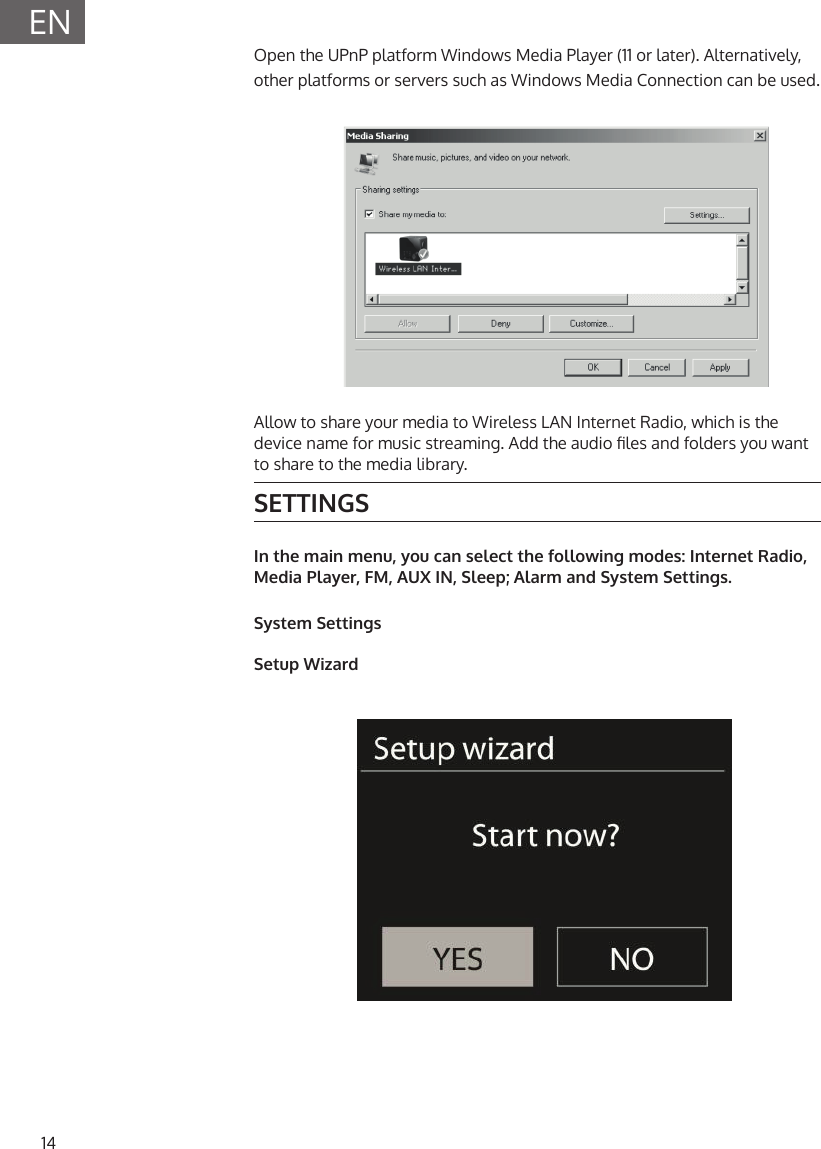 14ENOpen the UPnP platform Windows Media Player (11 or later). Alternatively, other platforms or servers such as Windows Media Connection can be used.Allow to share your media to Wireless LAN Internet Radio, which is the device name for music streaming. Add the audio les and folders you want to share to the media library.SETTINGSIn the main menu, you can select the following modes: Internet Radio, Media Player, FM, AUX IN, Sleep; Alarm and System Settings.System SettingsSetup Wizard