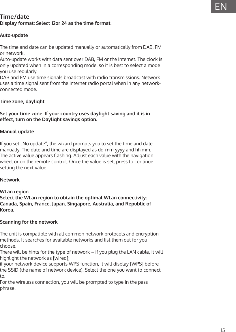 15ENTime/dateDisplay format: Select 12or 24 as the time format.Auto-updateThe time and date can be updated manually or automatically from DAB, FM or network. Auto-update works with data sent over DAB, FM or the Internet. The clock is only updated when in a corresponding mode, so it is best to select a mode you use regularly.DAB and FM use time signals broadcast with radio transmissions. Network uses a time signal sent from the Internet radio portal when in any network-connected mode.Time zone, daylightSet your time zone. If your country uses daylight saving and it is in eect, turn on the Daylight savings option.Manual updateIf you set &bdquo;No update&ldquo;, the wizard prompts you to set the time and date manually. The date and time are displayed as dd-mm-yyyy and hh:mm.The active value appears ashing. Adjust each value with the navigation wheel or on the remote control. Once the value is set, press to continue setting the next value.NetworkWLan regionSelect the WLan region to obtain the optimal WLan connectivity: Canada, Spain, France, Japan, Singapore, Australia, and Republic of Korea.Scanning for the networkThe unit is compatible with all common network protocols and encryption methods. It searches for available networks and list them out for you choose.There will be hints for the type of network &ndash; if you plug the LAN cable, it will highlight the network as [wired];  if your network device supports WPS function, it will display [WPS] before the SSID (the name of network device). Select the one you want to connect to.For the wireless connection, you will be prompted to type in the pass phrase.
