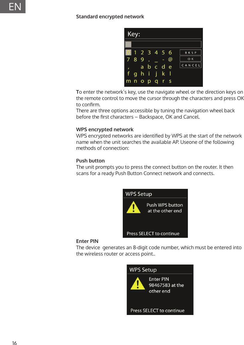 16ENStandard encrypted networkTo enter the network&rsquo;s key, use the navigate wheel or the direction keys on the remote control to move the cursor through the characters and press OK to conrm. There are three options accessible by tuning the navigation wheel back before the rst characters &ndash; Backspace, OK and Cancel.WPS encrypted networkWPS encrypted networks are identied by WPS at the start of the network name when the unit searches the available AP. Useone of the following methods of connection:Push buttonThe unit prompts you to press the connect button on the router. It then scans for a ready Push Button Connect network and connects.Enter PINThe device  generates an 8-digit code number, which must be entered into the wireless router or access point..