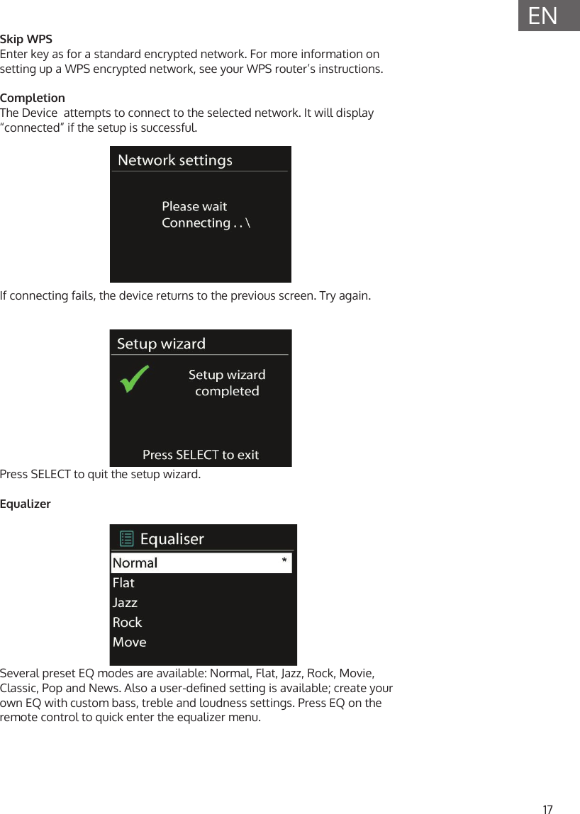 17ENSkip WPSEnter key as for a standard encrypted network. For more information on setting up a WPS encrypted network, see your WPS router&rsquo;s instructions.CompletionThe Device  attempts to connect to the selected network. It will display &ldquo;connected&rdquo; if the setup is successful.If connecting fails, the device returns to the previous screen. Try again.Press SELECT to quit the setup wizard.EqualizerSeveral preset EQ modes are available: Normal, Flat, Jazz, Rock, Movie, Classic, Pop and News. Also a user-dened setting is available; create your own EQ with custom bass, treble and loudness settings. Press EQ on the remote control to quick enter the equalizer menu.
