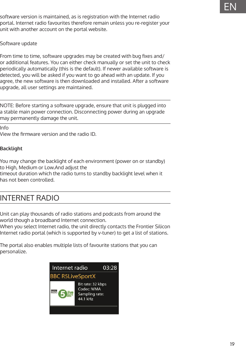 19ENsoftware version is maintained, as is registration with the Internet radio portal. Internet radio favourites therefore remain unless you re-register your unit with another account on the portal website.Software updateFrom time to time, software upgrades may be created with bug xes and/or additional features. You can either check manually or set the unit to check periodically automatically (this is the default). If newer available software is detected, you will be asked if you want to go ahead with an update. If you agree, the new software is then downloaded and installed. After a software upgrade, all user settings are maintained.NOTE: Before starting a software upgrade, ensure that unit is plugged into a stable main power connection. Disconnecting power during an upgrade may permanently damage the unit.InfoView the rmware version and the radio ID.BacklightYou may change the backlight of each environment (power on or standby) to High, Medium or Low.And adjust thetimeout duration which the radio turns to standby backlight level when it has not been controlled.INTERNET RADIOUnit can play thousands of radio stations and podcasts from around the world though a broadband Internet connection.When you select Internet radio, the unit directly contacts the Frontier Silicon Internet radio portal (which is supported by v-tuner) to get a list of stations.The portal also enables multiple lists of favourite stations that you can personalize.