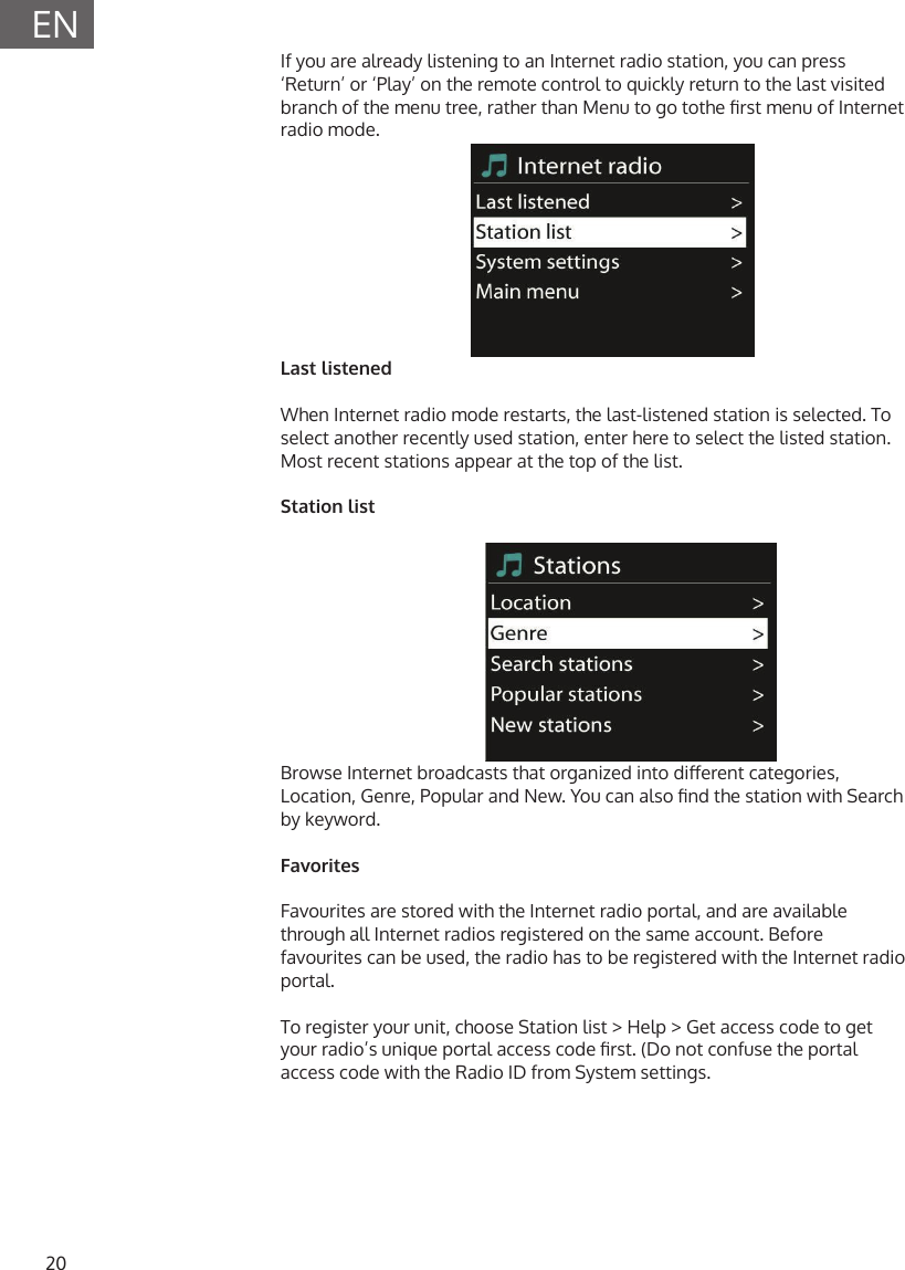 20ENIf you are already listening to an Internet radio station, you can press &lsquo;Return&rsquo; or &lsquo;Play&rsquo; on the remote control to quickly return to the last visited branch of the menu tree, rather than Menu to go tothe rst menu of Internet radio mode.Last listenedWhen Internet radio mode restarts, the last-listened station is selected. To select another recently used station, enter here to select the listed station. Most recent stations appear at the top of the list.Station listBrowse Internet broadcasts that organized into dierent categories, Location, Genre, Popular and New. You can also nd the station with Search by keyword.FavoritesFavourites are stored with the Internet radio portal, and are available through all Internet radios registered on the same account. Before favourites can be used, the radio has to be registered with the Internet radio portal.To register your unit, choose Station list > Help > Get access code to get your radio&rsquo;s unique portal access code rst. (Do not confuse the portal access code with the Radio ID from System settings.