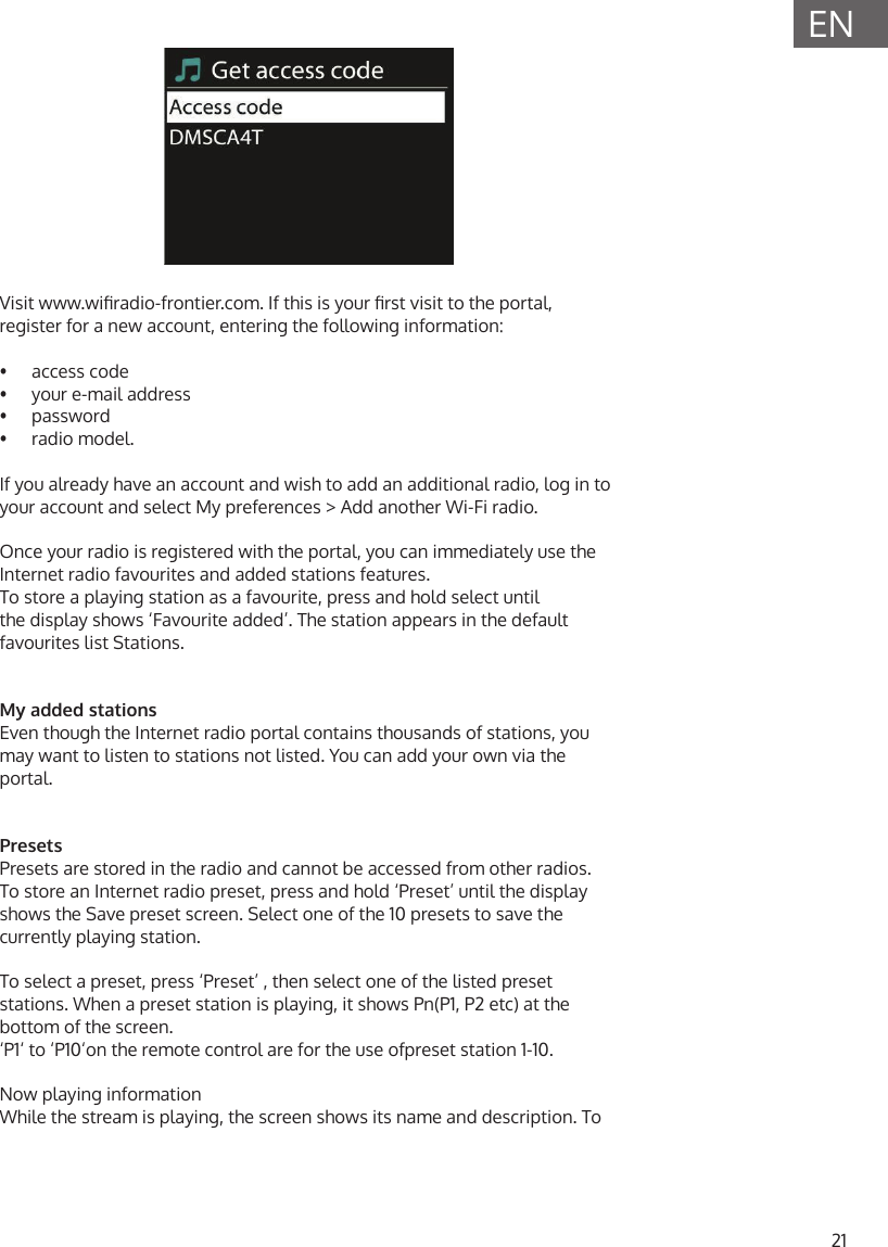 21ENVisit www.wiradio-frontier.com. If this is your rst visit to the portal, register for a new account, entering the following information:&bull;  access code&bull;  your e-mail address&bull;  password&bull;  radio model.If you already have an account and wish to add an additional radio, log in to your account and select My preferences > Add another Wi-Fi radio.Once your radio is registered with the portal, you can immediately use the Internet radio favourites and added stations features.To store a playing station as a favourite, press and hold select until the display shows &lsquo;Favourite added&rsquo;. The station appears in the default favourites list Stations.My added stationsEven though the Internet radio portal contains thousands of stations, you may want to listen to stations not listed. You can add your own via the portal.PresetsPresets are stored in the radio and cannot be accessed from other radios.To store an Internet radio preset, press and hold &lsquo;Preset&rsquo; until the display shows the Save preset screen. Select one of the 10 presets to save the currently playing station. To select a preset, press &lsquo;Preset&rsquo; , then select one of the listed preset stations. When a preset station is playing, it shows Pn(P1, P2 etc) at the bottom of the screen.&lsquo;P1&lsquo; to &lsquo;P10&lsquo;on the remote control are for the use ofpreset station 1-10.Now playing informationWhile the stream is playing, the screen shows its name and description. To 