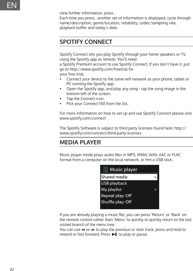 22ENview further information, press .Each time you press , another set of information is displayed, cycle through name/description, genre/location, reliability, codec/sampling rate, playback buer and today&rsquo;s date.SPOTIFY CONNECTSpotify Connect lets you play Spotify through your home speakers or TV, using the Spotify app as remote. You&rsquo;ll needa Spotify Premium account to use Spotify Connect. If you don&rsquo;t have it, just go to http://www.spotify.com/freetrial foryour free trial.&bull;  Connect your device to the same wi network as your phone, tablet or PC running the Spotify app.&bull;  Open the Spotify app, and play any song - tap the song image in the bottom left of the screen.&bull;  Tap the Connect icon.&bull;  Pick your Connect-150 from the list.For more information on how to set up and use Spotify Connect please visit www.spotify.com/connectThe Spotify Software is subject to third party licenses found here: http://www.spotify.com/connect/third-party-licensesMEDIA PLAYERMusic player mode plays audio les in MP3, WMA, WAV, AAC or FLAC format from a computer on the local network, or frm a USB stick .If you are already playing a music le, you can press &lsquo;Return&rsquo; or &lsquo;Back&rsquo; on the remote control rather than &lsquo;Menu&rsquo; to quickly to quickly return to the last visited branch of the menu tree.You can use  or  to play the previous or next track, press and hold to rewind or fast forward. Press     to play or pause.