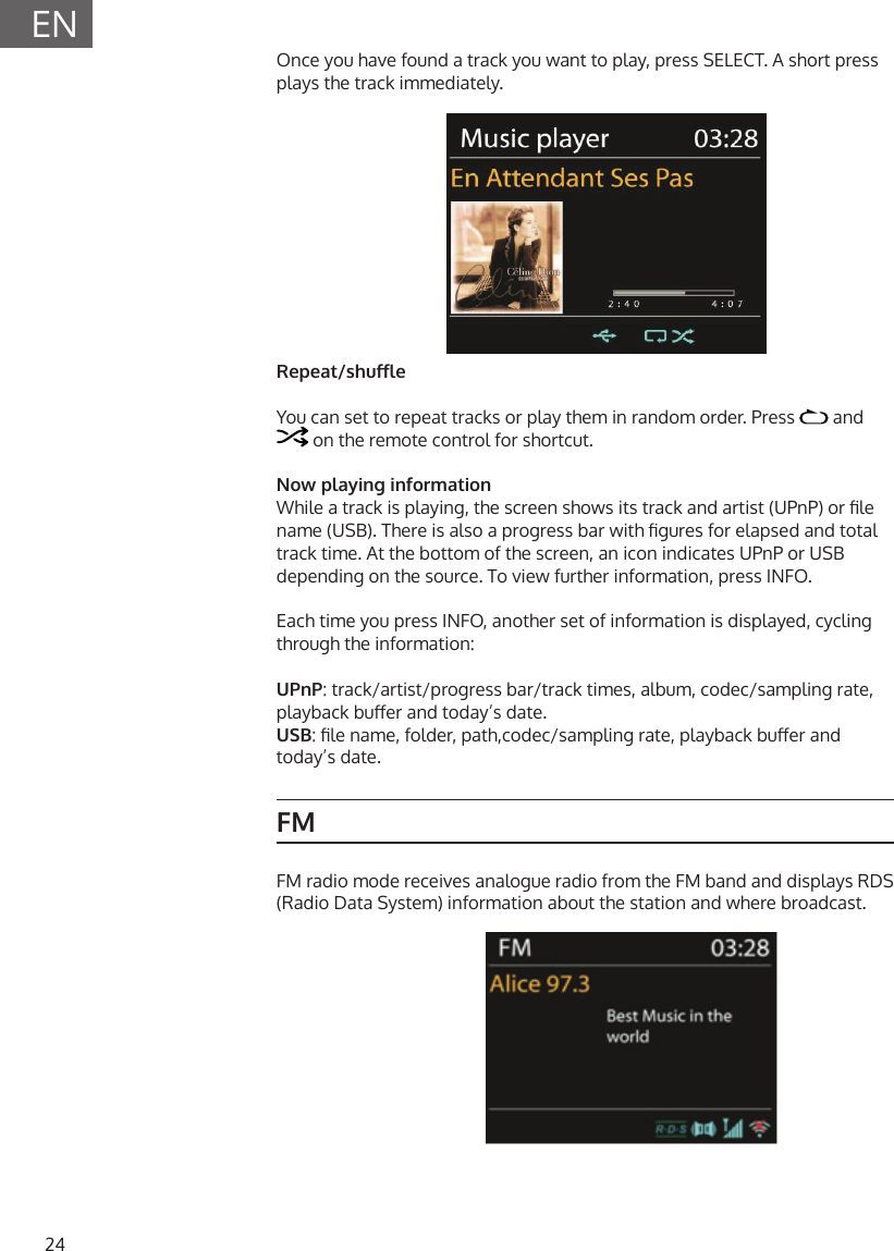 24ENOnce you have found a track you want to play, press SELECT. A short press plays the track immediately.Repeat/shuleYou can set to repeat tracks or play them in random order. Press   and  on the remote control for shortcut.Now playing informationWhile a track is playing, the screen shows its track and artist (UPnP) or le name (USB). There is also a progress bar with gures for elapsed and total track time. At the bottom of the screen, an icon indicates UPnP or USB depending on the source. To view further information, press INFO.Each time you press INFO, another set of information is displayed, cycling through the information:UPnP: track/artist/progress bar/track times, album, codec/sampling rate, playback buer and today&rsquo;s date. USB: le name, folder, path,codec/sampling rate, playback buer and today&rsquo;s date.FMFM radio mode receives analogue radio from the FM band and displays RDS (Radio Data System) information about the station and where broadcast.