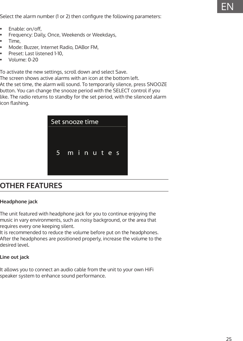 25ENSelect the alarm number (1 or 2) then congure the following parameters:&bull;  Enable: on/o,&bull;  Frequency: Daily, Once, Weekends or Weekdays,&bull;  Time,&bull;  Mode: Buzzer, Internet Radio, DABor FM,&bull;  Preset: Last listened 1-10,&bull;  Volume: 0-20To activate the new settings, scroll down and select Save.The screen shows active alarms with an icon at the bottom left.At the set time, the alarm will sound. To temporarily silence, press SNOOZE button. You can change the snooze period with the SELECT control if you like. The radio returns to standby for the set period, with the silenced alarm icon ashing.OTHER FEATURESHeadphone jackThe unit featured with headphone jack for you to continue enjoying the music in vary environments, such as noisy background, or the area that requires every one keeping silent.It is recommended to reduce the volume before put on the headphones. After the headphones are positioned properly, increase the volume to the desired level.Line out jackIt allows you to connect an audio cable from the unit to your own HiFi speaker system to enhance sound performance.