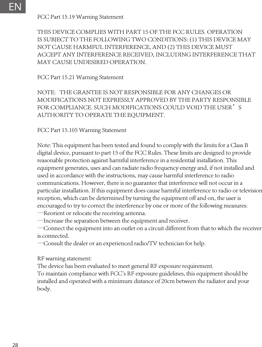 28ENFCC Part 15.19 Warning Statement THIS DEVICE COMPLIES WITH PART 15 OF THE FCC RULES. OPERATIONIS SUBJECT TO THE FOLLOWING TWO CONDITIONS: (1) THIS DEVICE MAYNOT CAUSE HARMFUL INTERFERENCE, AND (2) THIS DEVICE MUSTACCEPT ANY INTERFERENCE RECEIVED, INCLUDING INTERFERENCE THATMAY CAUSE UNDESIRED OPERATION.FCC Part 15.21 Warning StatementNOTE:   THE GRANTEE IS NOT RESPONSIBLE FOR ANY CHANGES OR MODIFICATIONS NOT EXPRESSLY APPROVED BY THE PARTY RESPONSIBLE FOR COMPLIANCE. SUCH MODIFICATIONS COULD VOID THE USER&rsquo;S AUTHORITY TO OPERATE THE EQUIPMENT.FCC Part 15.105 Warning StatementNote: This equipment has been tested and found to comply with the limits for a Class B digital device, pursuant to part 15 of the FCC Rules. These limits are designed to provide reasonable protection against harmful interference in a residential installation. This equipment generates, uses and can radiate radio frequency energy and, if not installed and used in accordance with the instructions, may cause harmful interference to radio communications. However, there is no guarantee that interference will not occur in a particular installation. If this equipment does cause harmful interference to radio or television reception, which can be determined by turning the equipment off and on, the user is encouraged to try to correct the interference by one or more of the following measures:&mdash;Reorient or relocate the receiving antenna.&mdash;Increase the separation between the equipment and receiver.&mdash;Connect the equipment into an outlet on a circuit different from that to which the receiver is connected.&mdash;Consult the dealer or an experienced radio/TV technician for help.RF warning statement:The device has been evaluated to meet general RF exposure requirement. To maintain compliance with FCC's RF exposure guidelines, this equipment should be installed and operated with a minimum distance of 20cm between the radiator and your body.