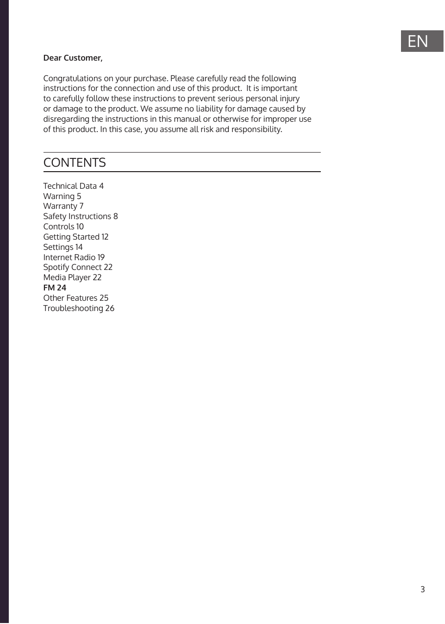 3ENICH BINEIN BERLINER*Technical Data 4Warning 5Warranty 7Safety Instructions 8Controls 10Getting Started 12Settings 14Internet Radio 19Spotify Connect 22Media Player 22FM 24Other Features 25Troubleshooting 26CONTENTSDear Customer, Congratulations on your purchase. Please carefully read the following instructions for the connection and use of this product.  It is important to carefully follow these instructions to prevent serious personal injury or damage to the product. We assume no liability for damage caused by disregarding the instructions in this manual or otherwise for improper use of this product. In this case, you assume all risk and responsibility.