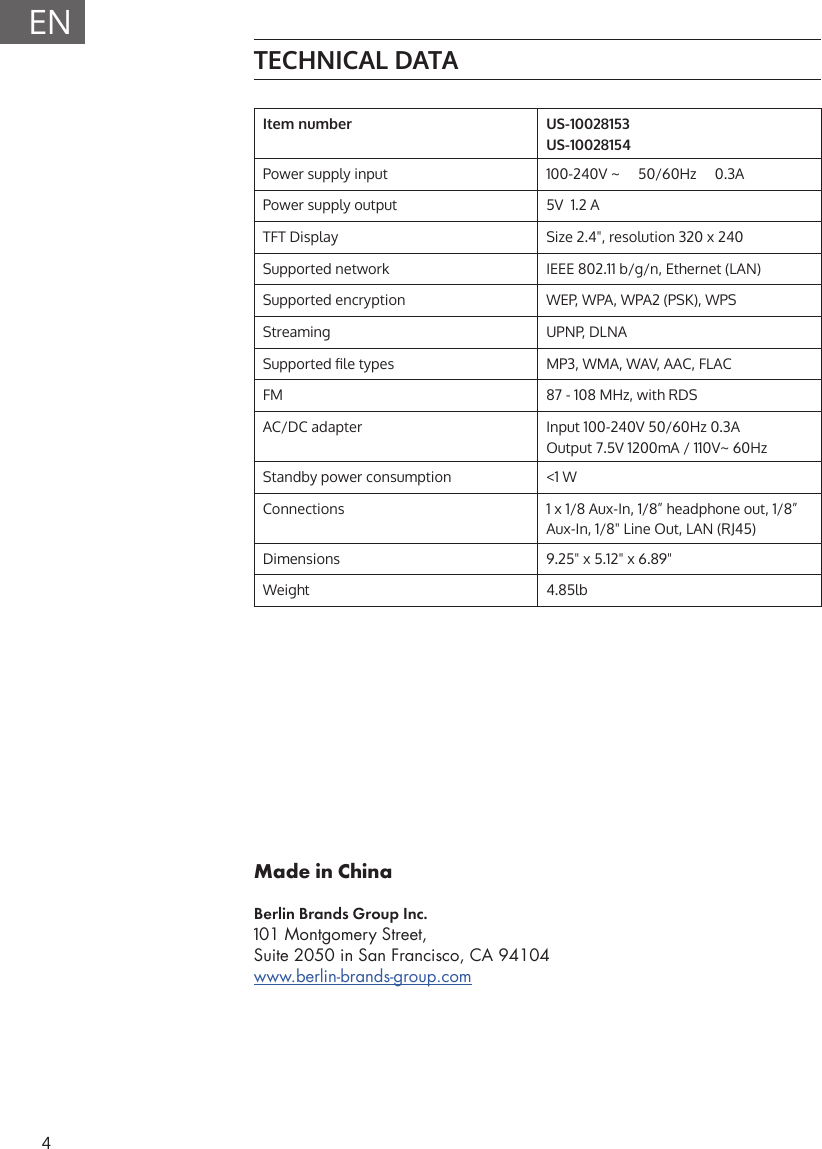 4ENMade in ChinaBerlin Brands Group Inc.101 Montgomery Street, Suite 2050 in San Francisco, CA 94104www.berlin-brands-group.comTECHNICAL DATAItem number US-10028153US-10028154     Power supply input 100-240V ~     50/60Hz     0.3APower supply output 5V  1.2 ATFT Display Size 2.4", resolution 320 x 240Supported network IEEE 802.11 b/g/n, Ethernet (LAN)Supported encryption WEP, WPA, WPA2 (PSK), WPSStreaming UPNP, DLNASupported le types MP3, WMA, WAV, AAC, FLACFM 87 - 108 MHz, with RDSAC/DC adapter Input 100-240V 50/60Hz 0.3AOutput 7.5V 1200mA / 110V~ 60HzStandby power consumption <1 WConnections 1 x 1/8 Aux-In, 1/8&rdquo; headphone out, 1/8&rdquo;   Aux-In, 1/8" Line Out, LAN (RJ45)Dimensions 9.25" x 5.12" x 6.89"Weight 4.85lb