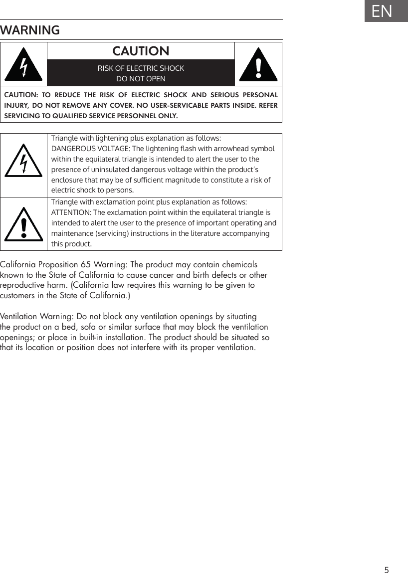 5ENWARNINGCAUTIONRISK OF ELECTRIC SHOCKDO NOT OPENCAUTION: TO REDUCE THE RISK OF ELECTRIC SHOCK AND SERIOUS PERSONAL INJURY, DO NOT REMOVE ANY COVER. NO USER-SERVICABLE PARTS INSIDE. REFER SERVICING TO QUALIFIED SERVICE PERSONNEL ONLY.Triangle with lightening plus explanation as follows: DANGEROUS VOLTAGE: The lightening ash with arrowhead symbol within the equilateral triangle is intended to alert the user to the presence of uninsulated dangerous voltage within the product&lsquo;s enclosure that may be of suicient magnitude to constitute a risk of electric shock to persons.Triangle with exclamation point plus explanation as follows:ATTENTION: The exclamation point within the equilateral triangle is intended to alert the user to the presence of important operating and maintenance (servicing) instructions in the literature accompanying this product.California Proposition 65 Warning: The product may contain chemicals known to the State of California to cause cancer and birth defects or other reproductive harm. (California law requires this warning to be given to customers in the State of California.)Ventilation Warning: Do not block any ventilation openings by situating the product on a bed, sofa or similar surface that may block the ventilation openings; or place in built-in installation. The product should be situated so that its location or position does not interfere with its proper ventilation.