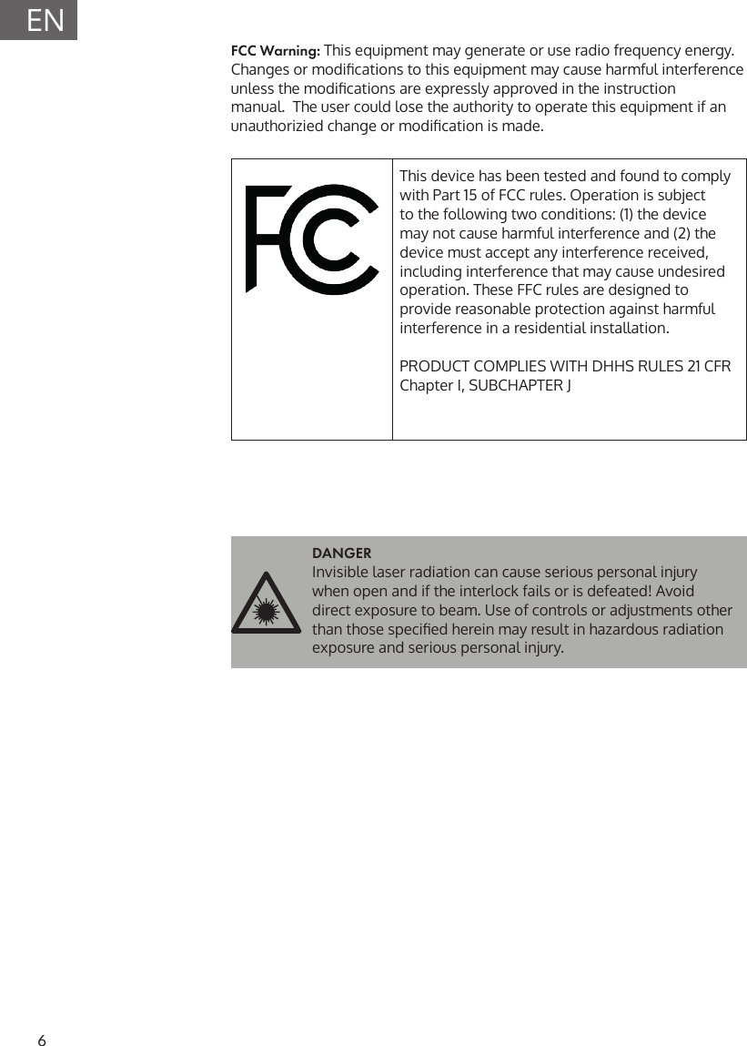 6ENFCC Warning: This equipment may generate or use radio frequency energy. Changes or modications to this equipment may cause harmful interference unless the modications are expressly approved in the instruction manual.  The user could lose the authority to operate this equipment if an unauthorizied change or modication is made.This device has been tested and found to comply with Part 15 of FCC rules. Operation is subject to the following two conditions: (1) the device may not cause harmful interference and (2) the device must accept any interference received, including interference that may cause undesired operation. These FFC rules are designed to provide reasonable protection against harmful interference in a residential installation.PRODUCT COMPLIES WITH DHHS RULES 21 CFR Chapter I, SUBCHAPTER JDANGER Invisible laser radiation can cause serious personal injury when open and if the interlock fails or is defeated! Avoid direct exposure to beam. Use of controls or adjustments other than those specied herein may result in hazardous radiation exposure and serious personal injury.