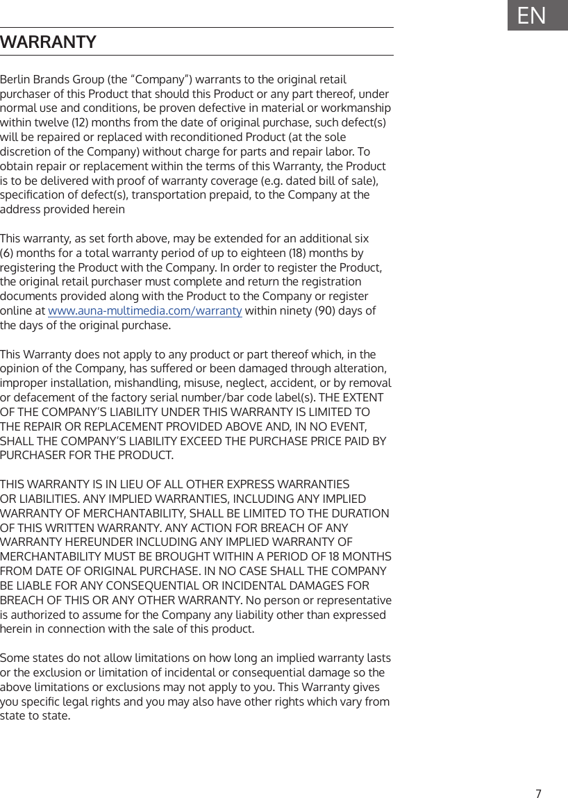 7ENWARRANTYBerlin Brands Group (the &ldquo;Company&rdquo;) warrants to the original retail purchaser of this Product that should this Product or any part thereof, under normal use and conditions, be proven defective in material or workmanship within twelve (12) months from the date of original purchase, such defect(s) will be repaired or replaced with reconditioned Product (at the sole discretion of the Company) without charge for parts and repair labor. To obtain repair or replacement within the terms of this Warranty, the Product is to be delivered with proof of warranty coverage (e.g. dated bill of sale), specication of defect(s), transportation prepaid, to the Company at the address provided hereinThis warranty, as set forth above, may be extended for an additional six (6) months for a total warranty period of up to eighteen (18) months by registering the Product with the Company. In order to register the Product, the original retail purchaser must complete and return the registration documents provided along with the Product to the Company or register online at www.auna-multimedia.com/warranty within ninety (90) days of the days of the original purchase.This Warranty does not apply to any product or part thereof which, in the opinion of the Company, has suered or been damaged through alteration, improper installation, mishandling, misuse, neglect, accident, or by removal or defacement of the factory serial number/bar code label(s). THE EXTENT OF THE COMPANY&rsquo;S LIABILITY UNDER THIS WARRANTY IS LIMITED TO THE REPAIR OR REPLACEMENT PROVIDED ABOVE AND, IN NO EVENT, SHALL THE COMPANY&rsquo;S LIABILITY EXCEED THE PURCHASE PRICE PAID BY PURCHASER FOR THE PRODUCT.THIS WARRANTY IS IN LIEU OF ALL OTHER EXPRESS WARRANTIES OR LIABILITIES. ANY IMPLIED WARRANTIES, INCLUDING ANY IMPLIED WARRANTY OF MERCHANTABILITY, SHALL BE LIMITED TO THE DURATION OF THIS WRITTEN WARRANTY. ANY ACTION FOR BREACH OF ANY WARRANTY HEREUNDER INCLUDING ANY IMPLIED WARRANTY OF MERCHANTABILITY MUST BE BROUGHT WITHIN A PERIOD OF 18 MONTHS FROM DATE OF ORIGINAL PURCHASE. IN NO CASE SHALL THE COMPANY BE LIABLE FOR ANY CONSEQUENTIAL OR INCIDENTAL DAMAGES FOR BREACH OF THIS OR ANY OTHER WARRANTY. No person or representative is authorized to assume for the Company any liability other than expressed herein in connection with the sale of this product. Some states do not allow limitations on how long an implied warranty lasts or the exclusion or limitation of incidental or consequential damage so the above limitations or exclusions may not apply to you. This Warranty gives you specic legal rights and you may also have other rights which vary from state to state.