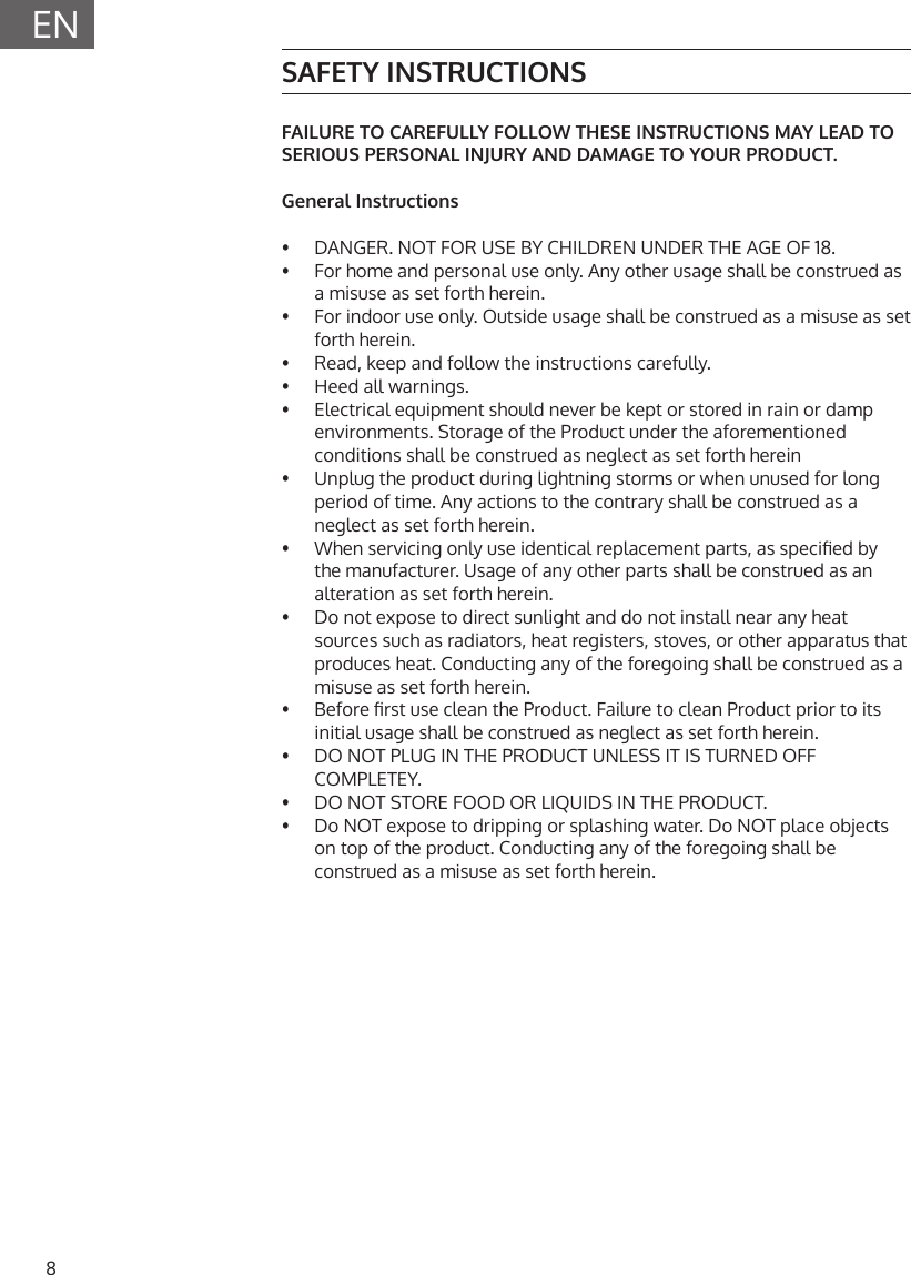 8ENSAFETY INSTRUCTIONSFAILURE TO CAREFULLY FOLLOW THESE INSTRUCTIONS MAY LEAD TO SERIOUS PERSONAL INJURY AND DAMAGE TO YOUR PRODUCT.General Instructions&bull;   DANGER. NOT FOR USE BY CHILDREN UNDER THE AGE OF 18.&bull;   For home and personal use only. Any other usage shall be construed as a misuse as set forth herein.&bull;   For indoor use only. Outside usage shall be construed as a misuse as set forth herein.&bull;   Read, keep and follow the instructions carefully.&bull;   Heed all warnings.&bull;   Electrical equipment should never be kept or stored in rain or damp environments. Storage of the Product under the aforementioned conditions shall be construed as neglect as set forth herein&bull;   Unplug the product during lightning storms or when unused for long period of time. Any actions to the contrary shall be construed as a neglect as set forth herein.&bull;   When servicing only use identical replacement parts, as specied by the manufacturer. Usage of any other parts shall be construed as an alteration as set forth herein.&bull;   Do not expose to direct sunlight and do not install near any heat sources such as radiators, heat registers, stoves, or other apparatus that produces heat. Conducting any of the foregoing shall be construed as a misuse as set forth herein.&bull;   Before rst use clean the Product. Failure to clean Product prior to its initial usage shall be construed as neglect as set forth herein.&bull;   DO NOT PLUG IN THE PRODUCT UNLESS IT IS TURNED OFF COMPLETEY. &bull;  DO NOT STORE FOOD OR LIQUIDS IN THE PRODUCT.&bull;  Do NOT expose to dripping or splashing water. Do NOT place objects on top of the product. Conducting any of the foregoing shall be construed as a misuse as set forth herein.