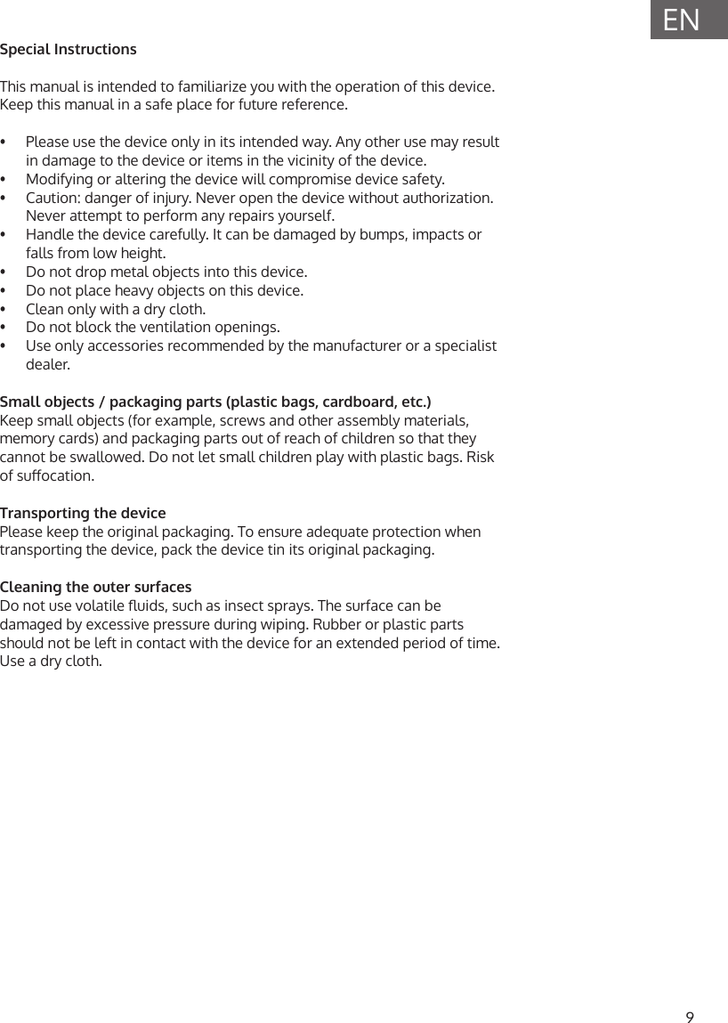 9ENSpecial InstructionsThis manual is intended to familiarize you with the operation of this device. Keep this manual in a safe place for future reference.&bull;  Please use the device only in its intended way. Any other use may result in damage to the device or items in the vicinity of the device.&bull;  Modifying or altering the device will compromise device safety.&bull;  Caution: danger of injury. Never open the device without authorization. Never attempt to perform any repairs yourself.&bull;  Handle the device carefully. It can be damaged by bumps, impacts or falls from low height.&bull;  Do not drop metal objects into this device.&bull;  Do not place heavy objects on this device.&bull;  Clean only with a dry cloth.&bull;  Do not block the ventilation openings.&bull;  Use only accessories recommended by the manufacturer or a specialist dealer.Small objects / packaging parts (plastic bags, cardboard, etc.)Keep small objects (for example, screws and other assembly materials, memory cards) and packaging parts out of reach of children so that they cannot be swallowed. Do not let small children play with plastic bags. Risk of suocation.Transporting the devicePlease keep the original packaging. To ensure adequate protection when transporting the device, pack the device tin its original packaging.Cleaning the outer surfacesDo not use volatile uids, such as insect sprays. The surface can be damaged by excessive pressure during wiping. Rubber or plastic parts should not be left in contact with the device for an extended period of time. Use a dry cloth. 