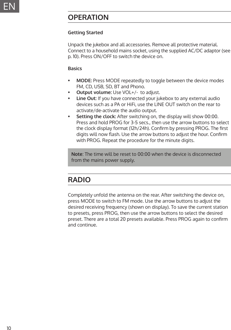 10ENOPERATIONGetting StartedUnpack the jukebox and all accessories. Remove all protective material.Connect to a household mains socket, using the supplied AC/DC adaptor (see p. 10). Press ON/OFF to switch the device on.Basics&bull;  MODE: Press MODE repeatedly to toggle between the device modesFM, CD, USB, SD, BT and Phono.&bull;  Output volume: Use VOL+/-  to adjust.&bull;  Line Out: If you have connected your jukebox to any external audio devices such as a PA or HiFi, use the LINE OUT switch on the rear toactivate/de-activate the audio output.&bull;  Setting the clock: After switching on, the display will show 00:00.Press and hold PROG for 3-5 secs., then use the arrow buttons to selectthe clock display format (12h/24h). Conrm by pressing PROG. The rstdigits will now ash. Use the arrow buttons to adjust the hour. Conrmwith PROG. Repeat the procedure for the minute digits.Note: The time will be reset to 00:00 when the device is disconnected from the mains power supply.RADIOCompletely unfold the antenna on the rear. After switching the device on, press MODE to switch to FM mode. Use the arrow buttons to adjust the desired receiving frequency (shown on display). To save the current station to presets, press PROG, then use the arrow buttons to select the desired preset. There are a total 20 presets available. Press PROG again to conrm and continue.