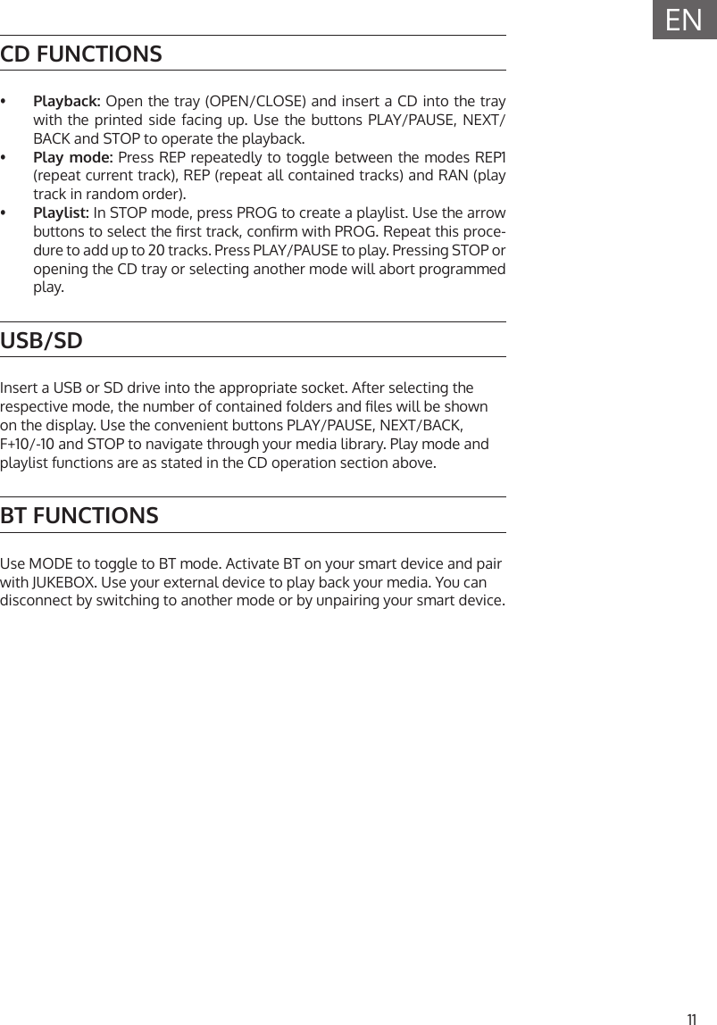 11ENCD FUNCTIONS&bull;  Playback: Open the tray (OPEN/CLOSE) and insert a CD into the traywith the printed side facing up. Use the buttons PLAY/PAUSE, NEXT/BACK and STOP to operate the playback.&bull;  Play mode: Press REP repeatedly to toggle between the modes REP1(repeat current track), REP (repeat all contained tracks) and RAN (playtrack in random order).&bull;  Playlist: In STOP mode, press PROG to create a playlist. Use the arrowbuttons to select the rst track, conrm with PROG. Repeat this proce-dure to add up to 20 tracks. Press PLAY/PAUSE to play. Pressing STOP or opening the CD tray or selecting another mode will abort programmedplay.USB/SDInsert a USB or SD drive into the appropriate socket. After selecting the respective mode, the number of contained folders and les will be shown on the display. Use the convenient buttons PLAY/PAUSE, NEXT/BACK, F+10/-10 and STOP to navigate through your media library. Play mode and playlist functions are as stated in the CD operation section above.BT FUNCTIONSUse MODE to toggle to BT mode. Activate BT on your smart device and pair with JUKEBOX. Use your external device to play back your media. You can disconnect by switching to another mode or by unpairing your smart device.
