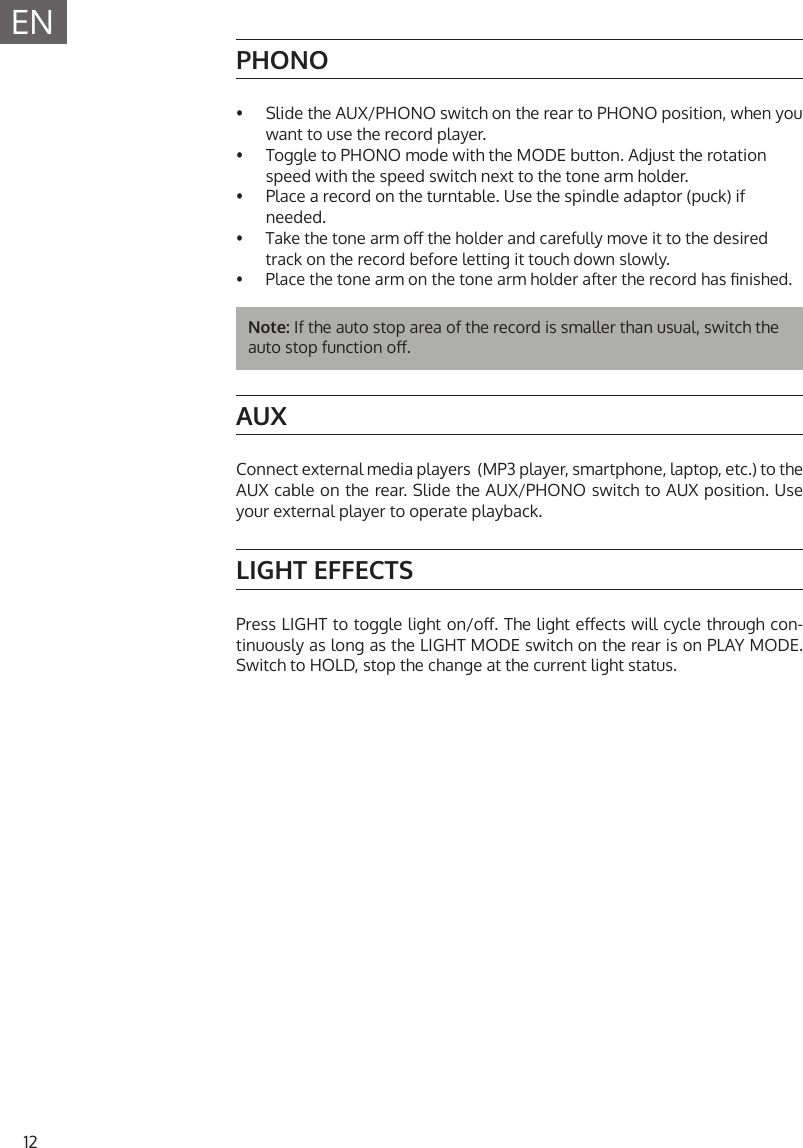 12ENPHONO&bull;  Slide the AUX/PHONO switch on the rear to PHONO position, when you want to use the record player.&bull;  Toggle to PHONO mode with the MODE button. Adjust the rotation speed with the speed switch next to the tone arm holder.&bull;  Place a record on the turntable. Use the spindle adaptor (puck) ifneeded.&bull;  Take the tone arm o the holder and carefully move it to the desired track on the record before letting it touch down slowly.&bull;  Place the tone arm on the tone arm holder after the record has nished.Note: If the auto stop area of the record is smaller than usual, switch the auto stop function o. AUXConnect external media players  (MP3 player, smartphone, laptop, etc.) to the AUX cable on the rear. Slide the AUX/PHONO switch to AUX position. Use your external player to operate playback.LIGHT EFFECTSPress LIGHT to toggle light on/o. The light eects will cycle through con-tinuously as long as the LIGHT MODE switch on the rear is on PLAY MODE. Switch to HOLD, stop the change at the current light status.