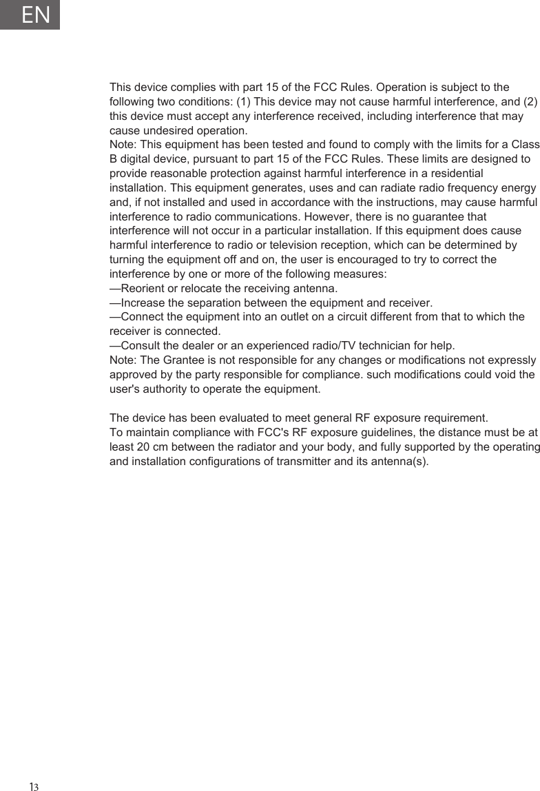 This device complies with part 15 of the FCC Rules. Operation is subject to the following two conditions: (1) This device may not cause harmful interference, and (2) this device must accept any interference received, including interference that may cause undesired operation.Note: This equipment has been tested and found to comply with the limits for a Class B digital device, pursuant to part 15 of the FCC Rules. These limits are designed to provide reasonable protection against harmful interference in a residential installation. This equipment generates, uses and can radiate radio frequency energy and, if not installed and used in accordance with the instructions, may cause harmful interference to radio communications. However, there is no guarantee that interference will not occur in a particular installation. If this equipment does cause harmful interference to radio or television reception, which can be determined by turning the equipment off and on, the user is encouraged to try to correct the interference by one or more of the following measures:&mdash;Reorient or relocate the receiving antenna.&mdash;Increase the separation between the equipment and receiver.&mdash;Connect the equipment into an outlet on a circuit different from that to which the receiver is connected.&mdash;Consult the dealer or an experienced radio/TV technician for help.Note: The Grantee is not responsible for any changes or modifications not expressly approved by the party responsible for compliance. such modifications could void the user's authority to operate the equipment.The device has been evaluated to meet general RF exposure requirement.  To maintain compliance with FCC's RF exposure guidelines, the distance must be at least 20 cm between the radiator and your body, and fully supported by the operating and installation configurations of transmitter and its antenna(s).EN13