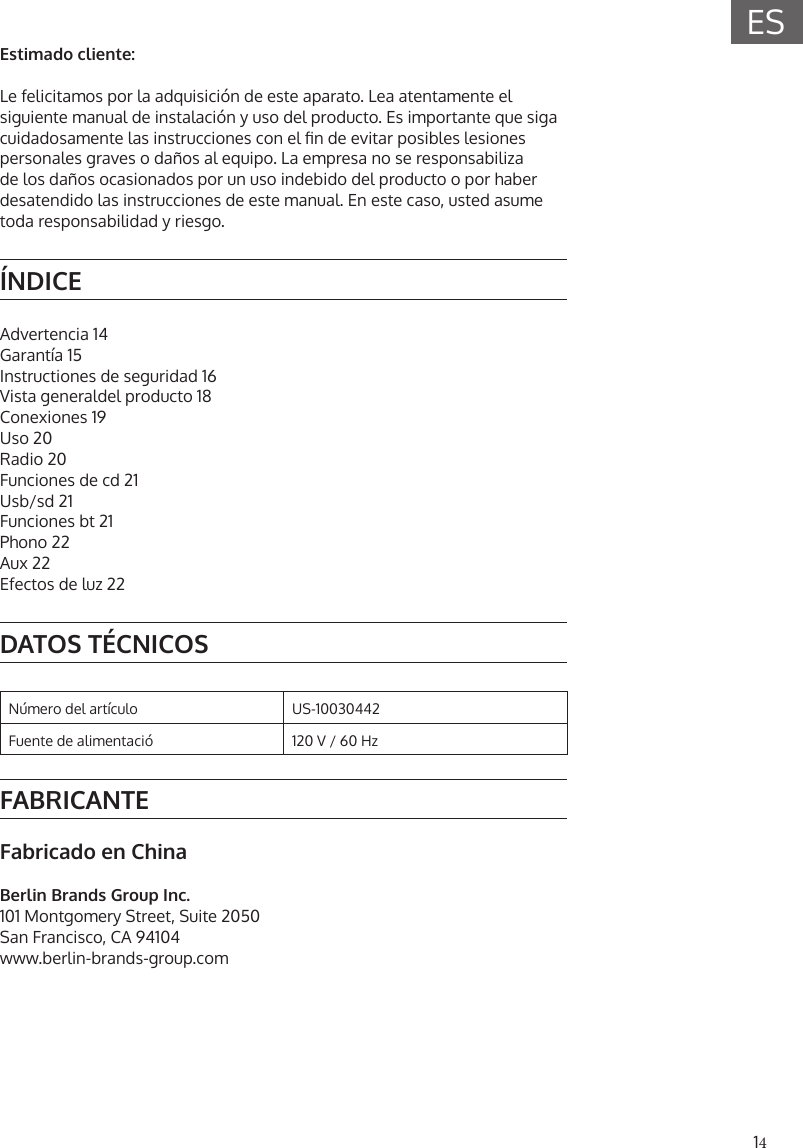 14ESEstimado cliente:Le felicitamos por la adquisici&oacute;n de este aparato. Lea atentamente el siguiente manual de instalaci&oacute;n y uso del producto. Es importante que siga cuidadosamente las instrucciones con el n de evitar posibles lesiones personales graves o da&ntilde;os al equipo. La empresa no se responsabiliza de los da&ntilde;os ocasionados por un uso indebido del producto o por haber desatendido las instrucciones de este manual. En este caso, usted asume toda responsabilidad y riesgo.&Iacute;NDICEAdvertencia 14Garant&iacute;a 15Instructiones de seguridad 16Vista generaldel producto 18Conexiones 19Uso 20Radio 20Funciones de cd 21Usb/sd 21Funciones bt 21Phono 22Aux 22Efectos de luz 22DATOS T&Eacute;CNICOSN&uacute;mero del art&iacute;culo US-10030442Fuente de alimentaci&oacute; 120 V / 60 HzFABRICANTEFabricado en ChinaBerlin Brands Group Inc.101 Montgomery Street, Suite 2050San Francisco, CA 94104www.berlin-brands-group.com