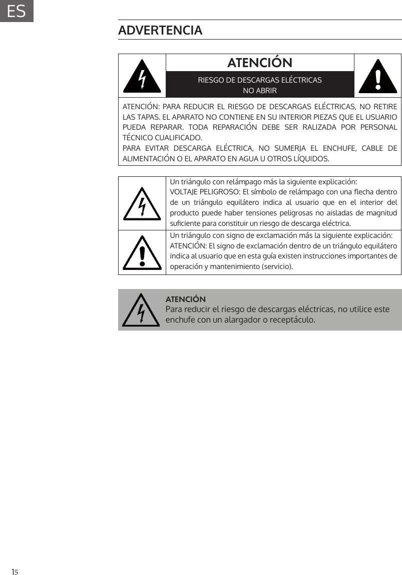 15ES ADVERTENCIAATENCI&Oacute;NRIESGO DE DESCARGAS EL&Eacute;CTRICASNO ABRIRATENCI&Oacute;N: PARA REDUCIR EL RIESGO DE DESCARGAS EL&Eacute;CTRICAS, NO RETIRE LAS TAPAS. EL APARATO NO CONTIENE EN SU INTERIOR PIEZAS QUE EL USUARIO PUEDA REPARAR. TODA REPARACI&Oacute;N DEBE SER RALIZADA POR PERSONAL T&Eacute;CNICO CUALIFICADO.PARA EVITAR DESCARGA EL&Eacute;CTRICA, NO SUMERJA EL ENCHUFE, CABLE DE ALIMENTACI&Oacute;N O EL APARATO EN AGUA U OTROS L&Iacute;QUIDOS.Un tri&aacute;ngulo con rel&aacute;mpago m&aacute;s la siguiente explicaci&oacute;n:VOLTAJE PELIGROSO: El s&iacute;mbolo de rel&aacute;mpago con una  echa dentro de un tri&aacute;ngulo equil&aacute;tero indica al usuario que en el interior del producto puede haber tensiones peligrosas no aisladas de magnitud su ciente para constituir un riesgo de descarga el&eacute;ctrica.Un tri&aacute;ngulo con signo de exclamaci&oacute;n m&aacute;s la siguiente explicaci&oacute;n:ATENCI&Oacute;N: El signo de exclamaci&oacute;n dentro de un tri&aacute;ngulo equil&aacute;tero indica al usuario que en esta gu&iacute;a existen instrucciones importantes de operaci&oacute;n y mantenimiento (servicio). ATENCI&Oacute;NPara reducir el riesgo de descargas el&eacute;ctricas, no utilice este enchufe con un alargador o recept&aacute;culo.