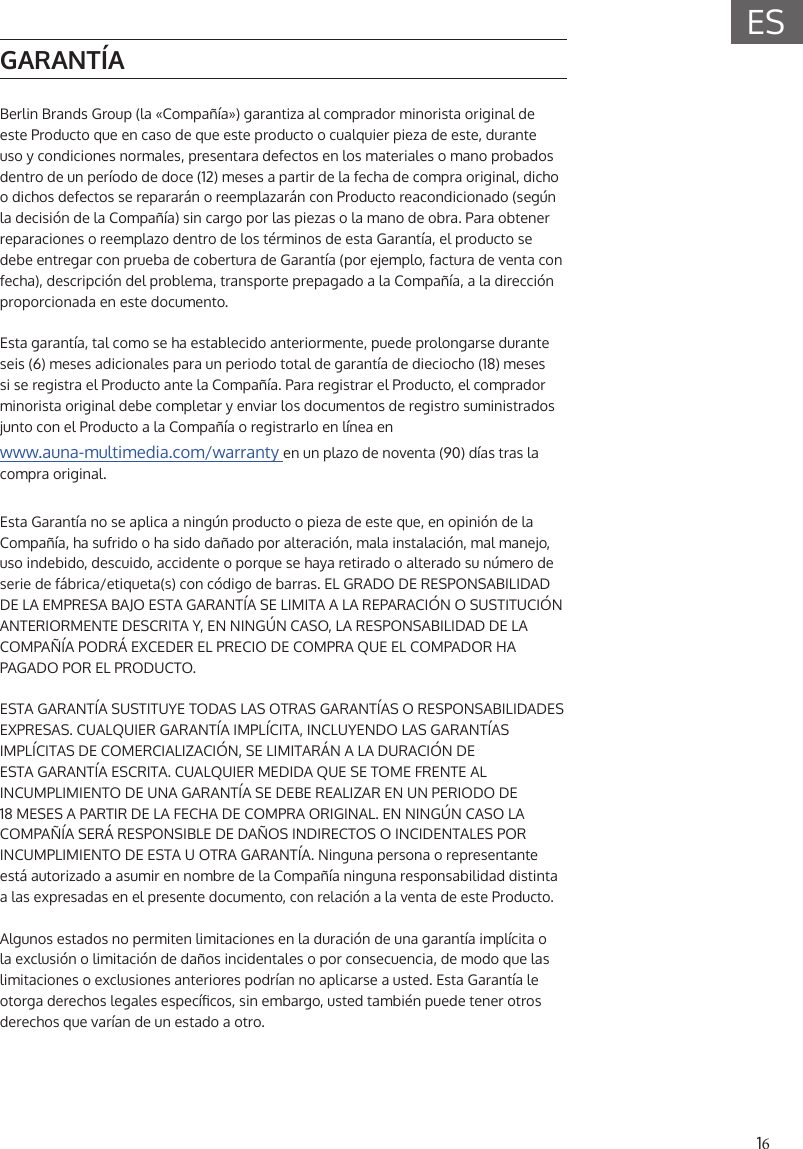 16ESGARANT&Iacute;ABerlin Brands Group (la &laquo;Compa&ntilde;&iacute;a&raquo;) garantiza al comprador minorista original de este Producto que en caso de que este producto o cualquier pieza de este, durante uso y condiciones normales, presentara defectos en los materiales o mano probados dentro de un per&iacute;odo de doce (12) meses a partir de la fecha de compra original, dicho o dichos defectos se reparar&aacute;n o reemplazar&aacute;n con Producto reacondicionado (seg&uacute;n la decisi&oacute;n de la Compa&ntilde;&iacute;a) sin cargo por las piezas o la mano de obra. Para obtener reparaciones o reemplazo dentro de los t&eacute;rminos de esta Garant&iacute;a, el producto se debe entregar con prueba de cobertura de Garant&iacute;a (por ejemplo, factura de venta con fecha), descripci&oacute;n del problema, transporte prepagado a la Compa&ntilde;&iacute;a, a la direcci&oacute;n proporcionada en este documento.Esta garant&iacute;a, tal como se ha establecido anteriormente, puede prolongarse durante seis (6) meses adicionales para un periodo total de garant&iacute;a de dieciocho (18) meses si se registra el Producto ante la Compa&ntilde;&iacute;a. Para registrar el Producto, el comprador minorista original debe completar y enviar los documentos de registro suministrados junto con el Producto a la Compa&ntilde;&iacute;a o registrarlo en l&iacute;nea enwww.auna-multimedia.com/warranty en un plazo de noventa (90) d&iacute;as tras la compra original.Esta Garant&iacute;a no se aplica a ning&uacute;n producto o pieza de este que, en opini&oacute;n de la Compa&ntilde;&iacute;a, ha sufrido o ha sido da&ntilde;ado por alteraci&oacute;n, mala instalaci&oacute;n, mal manejo, uso indebido, descuido, accidente o porque se haya retirado o alterado su n&uacute;mero de serie de f&aacute;brica/etiqueta(s) con c&oacute;digo de barras. EL GRADO DE RESPONSABILIDAD DE LA EMPRESA BAJO ESTA GARANT&Iacute;A SE LIMITA A LA REPARACI&Oacute;N O SUSTITUCI&Oacute;N ANTERIORMENTE DESCRITA Y, EN NING&Uacute;N CASO, LA RESPONSABILIDAD DE LA COMPA&Ntilde;&Iacute;A PODR&Aacute; EXCEDER EL PRECIO DE COMPRA QUE EL COMPADOR HA PAGADO POR EL PRODUCTO.ESTA GARANT&Iacute;A SUSTITUYE TODAS LAS OTRAS GARANT&Iacute;AS O RESPONSABILIDADES EXPRESAS. CUALQUIER GARANT&Iacute;A IMPL&Iacute;CITA, INCLUYENDO LAS GARANT&Iacute;AS IMPL&Iacute;CITAS DE COMERCIALIZACI&Oacute;N, SE LIMITAR&Aacute;N A LA DURACI&Oacute;N DE ESTA GARANT&Iacute;A ESCRITA. CUALQUIER MEDIDA QUE SE TOME FRENTE AL INCUMPLIMIENTO DE UNA GARANT&Iacute;A SE DEBE REALIZAR EN UN PERIODO DE 18 MESES A PARTIR DE LA FECHA DE COMPRA ORIGINAL. EN NING&Uacute;N CASO LA COMPA&Ntilde;&Iacute;A SER&Aacute; RESPONSIBLE DE DA&Ntilde;OS INDIRECTOS O INCIDENTALES POR INCUMPLIMIENTO DE ESTA U OTRA GARANT&Iacute;A. Ninguna persona o representante est&aacute; autorizado a asumir en nombre de la Compa&ntilde;&iacute;a ninguna responsabilidad distinta a las expresadas en el presente documento, con relaci&oacute;n a la venta de este Producto.Algunos estados no permiten limitaciones en la duraci&oacute;n de una garant&iacute;a impl&iacute;cita o la exclusi&oacute;n o limitaci&oacute;n de da&ntilde;os incidentales o por consecuencia, de modo que las limitaciones o exclusiones anteriores podr&iacute;an no aplicarse a usted. Esta Garant&iacute;a le otorga derechos legales espec&iacute;cos, sin embargo, usted tambi&eacute;n puede tener otros derechos que var&iacute;an de un estado a otro.