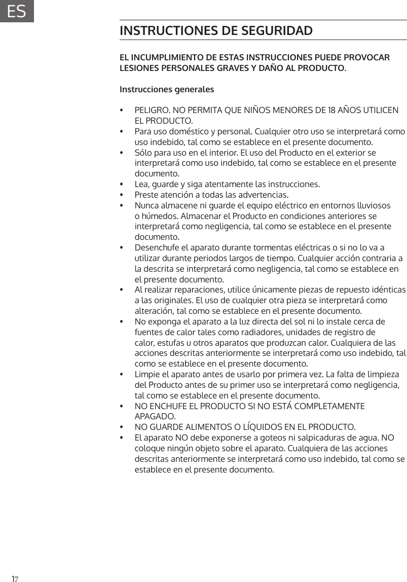 17ESINSTRUCTIONES DE SEGURIDADEL INCUMPLIMIENTO DE ESTAS INSTRUCCIONES PUEDE PROVOCAR LESIONES PERSONALES GRAVES Y DA&Ntilde;O AL PRODUCTO.Instrucciones generales&bull;  PELIGRO. NO PERMITA QUE NI&Ntilde;OS MENORES DE 18 A&Ntilde;OS UTILICEN EL PRODUCTO.&bull;  Para uso dom&eacute;stico y personal. Cualquier otro uso se interpretar&aacute; comouso indebido, tal como se establece en el presente documento.&bull;  S&oacute;lo para uso en el interior. El uso del Producto en el exterior seinterpretar&aacute; como uso indebido, tal como se establece en el presentedocumento.&bull;  Lea, guarde y siga atentamente las instrucciones.&bull;  Preste atenci&oacute;n a todas las advertencias.&bull;  Nunca almacene ni guarde el equipo el&eacute;ctrico en entornos lluviosos o h&uacute;medos. Almacenar el Producto en condiciones anteriores se interpretar&aacute; como negligencia, tal como se establece en el presente documento.&bull;  Desenchufe el aparato durante tormentas el&eacute;ctricas o si no lo va autilizar durante periodos largos de tiempo. Cualquier acci&oacute;n contraria ala descrita se interpretar&aacute; como negligencia, tal como se establece enel presente documento.&bull;  Al realizar reparaciones, utilice &uacute;nicamente piezas de repuesto id&eacute;nticas a las originales. El uso de cualquier otra pieza se interpretar&aacute; comoalteraci&oacute;n, tal como se establece en el presente documento.&bull;  No exponga el aparato a la luz directa del sol ni lo instale cerca defuentes de calor tales como radiadores, unidades de registro decalor, estufas u otros aparatos que produzcan calor. Cualquiera de lasacciones descritas anteriormente se interpretar&aacute; como uso indebido, talcomo se establece en el presente documento.&bull;  Limpie el aparato antes de usarlo por primera vez. La falta de limpiezadel Producto antes de su primer uso se interpretar&aacute; como negligencia,tal como se establece en el presente documento.&bull;  NO ENCHUFE EL PRODUCTO SI NO EST&Aacute; COMPLETAMENTE APAGADO.&bull;  NO GUARDE ALIMENTOS O L&Iacute;QUIDOS EN EL PRODUCTO.&bull;  El aparato NO debe exponerse a goteos ni salpicaduras de agua. NOcoloque ning&uacute;n objeto sobre el aparato. Cualquiera de las acciones descritas anteriormente se interpretar&aacute; como uso indebido, tal como seestablece en el presente documento.