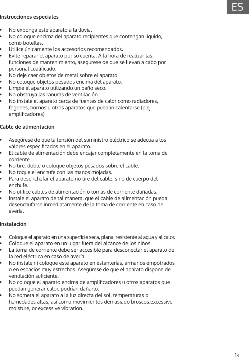 18ESInstrucciones especiales&bull;  No exponga este aparato a la lluvia.&bull;  No coloque encima del aparato recipientes que contengan l&iacute;quido, como botellas.&bull;  Utilice &uacute;nicamente los accesorios recomendados.&bull;  Evite reparar el aparato por su cuenta. A la hora de realizar lasfunciones de mantenimiento, aseg&uacute;rese de que se llevan a cabo por personal cualicado.&bull;  No deje caer objetos de metal sobre el aparato.&bull;  No coloque objetos pesados encima del aparato.&bull;  Limpie el aparato utilizando un pa&ntilde;o seco.&bull;  No obstruya las ranuras de ventilaci&oacute;n.&bull;  No instale el aparato cerca de fuentes de calor como radiadores,fogones, hornos u otros aparatos que puedan calentarse (p.ej.amplicadores).Cable de alimentaci&oacute;n&bull;  Aseg&uacute;rese de que la tensi&oacute;n del suministro el&eacute;ctrico se adecua a los valores especicados en el aparato.&bull;  El cable de alimentaci&oacute;n debe encajar completamente en la toma de corriente.&bull;  No tire, doble o coloque objetos pesados sobre el cable.&bull;  No toque el enchufe con las manos mojadas.&bull;  Para desenchufar el aparato no tire del cable, sino de cuerpo delenchufe.&bull;  No utilice cables de alimentaci&oacute;n o tomas de corriente da&ntilde;adas.&bull;  Instale el aparato de tal manera, que el cable de alimentaci&oacute;n puedadesenchufarse inmediatamente de la toma de corriente en caso deaver&iacute;a.Instalaci&oacute;n&bull;  Coloque el aparato en una supercie seca, plana, resistente al agua y al calor.&bull;   Coloque el aparato en un lugar fuera del alcance de los ni&ntilde;os.&bull;  La toma de corriente debe ser accesible para desconectar el aparato dela red el&eacute;ctrica en caso de aver&iacute;a.&bull;  No instale ni coloque este aparato en estanter&iacute;as, armarios empotradoso en espacios muy estrechos. Aseg&uacute;rese de que el aparato dispone deventilaci&oacute;n suciente.&bull;  No coloque el aparato encima de amplicadores u otros aparatos quepuedan generar calor, podr&iacute;an da&ntilde;arlo.&bull;  No someta el aparato a la luz directa del sol, temperaturas ohumedades altas, as&iacute; como movimientos demasiado bruscos.excessivemoisture, or excessive vibration.