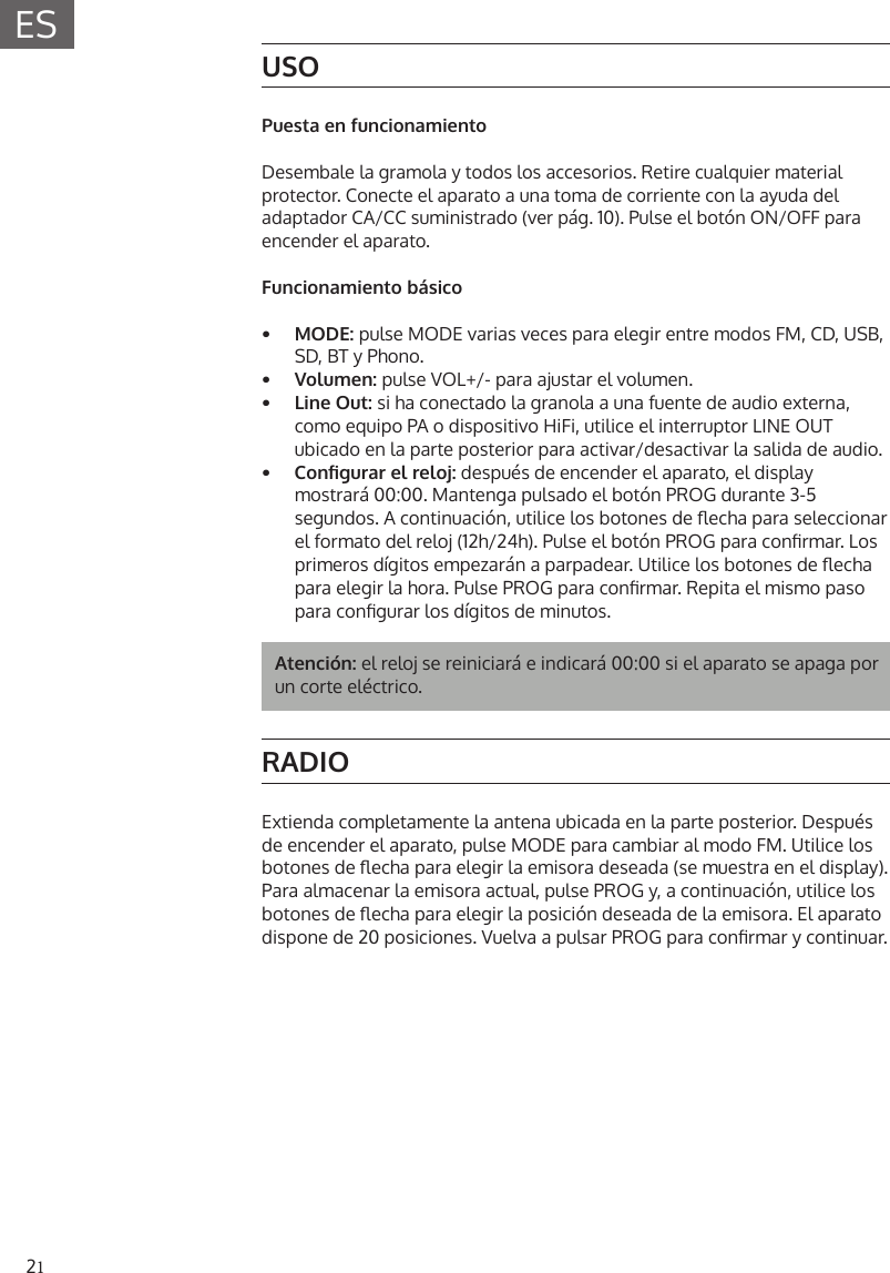 21ESUSOPuesta en funcionamientoDesembale la gramola y todos los accesorios. Retire cualquier material protector. Conecte el aparato a una toma de corriente con la ayuda del adaptador CA/CC suministrado (ver p&aacute;g. 10). Pulse el bot&oacute;n ON/OFF para encender el aparato.Funcionamiento b&aacute;sico&bull; MODE: pulse MODE varias veces para elegir entre modos FM, CD, USB,SD, BT y Phono.&bull; Volumen: pulse VOL+/- para ajustar el volumen.&bull; Line Out: si ha conectado la granola a una fuente de audio externa,como equipo PA o dispositivo HiFi, utilice el interruptor LINE OUT ubicado en la parte posterior para activar/desactivar la salida de audio.&bull; Congurarelreloj:despu&eacute;s de encender el aparato, el displaymostrar&aacute; 00:00. Mantenga pulsado el bot&oacute;n PROG durante 3-5segundos. A continuaci&oacute;n, utilice los botones de echa para seleccionar el formato del reloj (12h/24h). Pulse el bot&oacute;n PROG para conrmar. Losprimeros d&iacute;gitos empezar&aacute;n a parpadear. Utilice los botones de echapara elegir la hora. Pulse PROG para conrmar. Repita el mismo pasopara congurar los d&iacute;gitos de minutos.Atenci&oacute;n: el reloj se reiniciar&aacute; e indicar&aacute; 00:00 si el aparato se apaga por un corte el&eacute;ctrico.RADIOExtienda completamente la antena ubicada en la parte posterior. Despu&eacute;s de encender el aparato, pulse MODE para cambiar al modo FM. Utilice los botones de echa para elegir la emisora deseada (se muestra en el display). Para almacenar la emisora actual, pulse PROG y, a continuaci&oacute;n, utilice los botones de echa para elegir la posici&oacute;n deseada de la emisora. El aparato dispone de 20 posiciones. Vuelva a pulsar PROG para conrmar y continuar. 