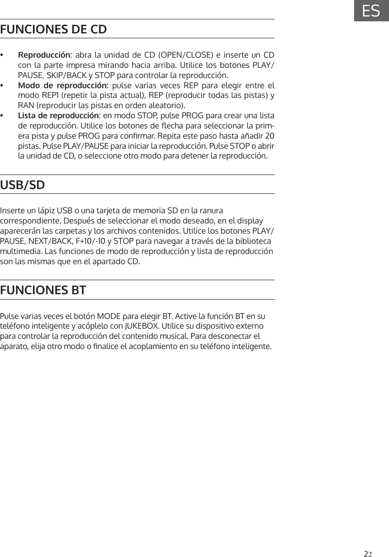 22ESFUNCIONES DE CD&bull;  Reproducci&oacute;n: abra la unidad de CD (OPEN/CLOSE) e inserte un CDcon la parte impresa mirando hacia arriba. Utilice los botones PLAY/PAUSE, SKIP/BACK y STOP para controlar la reproducci&oacute;n.&bull;  Modo de reproducci&oacute;n: pulse varias veces REP para elegir entre elmodo REP1 (repetir la pista actual), REP (reproducir todas las pistas) yRAN (reproducir las pistas en orden aleatorio).&bull;  Lista de reproducci&oacute;n: en modo STOP, pulse PROG para crear una listade reproducci&oacute;n. Utilice los botones de echa para seleccionar la prim-era pista y pulse PROG para conrmar. Repita este paso hasta a&ntilde;adir 20 pistas. Pulse PLAY/PAUSE para iniciar la reproducci&oacute;n. Pulse STOP o abrirla unidad de CD, o seleccione otro modo para detener la reproducci&oacute;n.USB/SDInserte un l&aacute;piz USB o una tarjeta de memoria SD en la ranura correspondiente. Despu&eacute;s de seleccionar el modo deseado, en el display aparecer&aacute;n las carpetas y los archivos contenidos. Utilice los botones PLAY/PAUSE, NEXT/BACK, F+10/-10 y STOP para navegar a trav&eacute;s de la biblioteca multimedia. Las funciones de modo de reproducci&oacute;n y lista de reproducci&oacute;n son las mismas que en el apartado CD.FUNCIONES BTPulse varias veces el bot&oacute;n MODE para elegir BT. Active la funci&oacute;n BT en su tel&eacute;fono inteligente y ac&oacute;plelo con JUKEBOX. Utilice su dispositivo externo para controlar la reproducci&oacute;n del contenido musical. Para desconectar el aparato, elija otro modo o nalice el acoplamiento en su tel&eacute;fono inteligente.