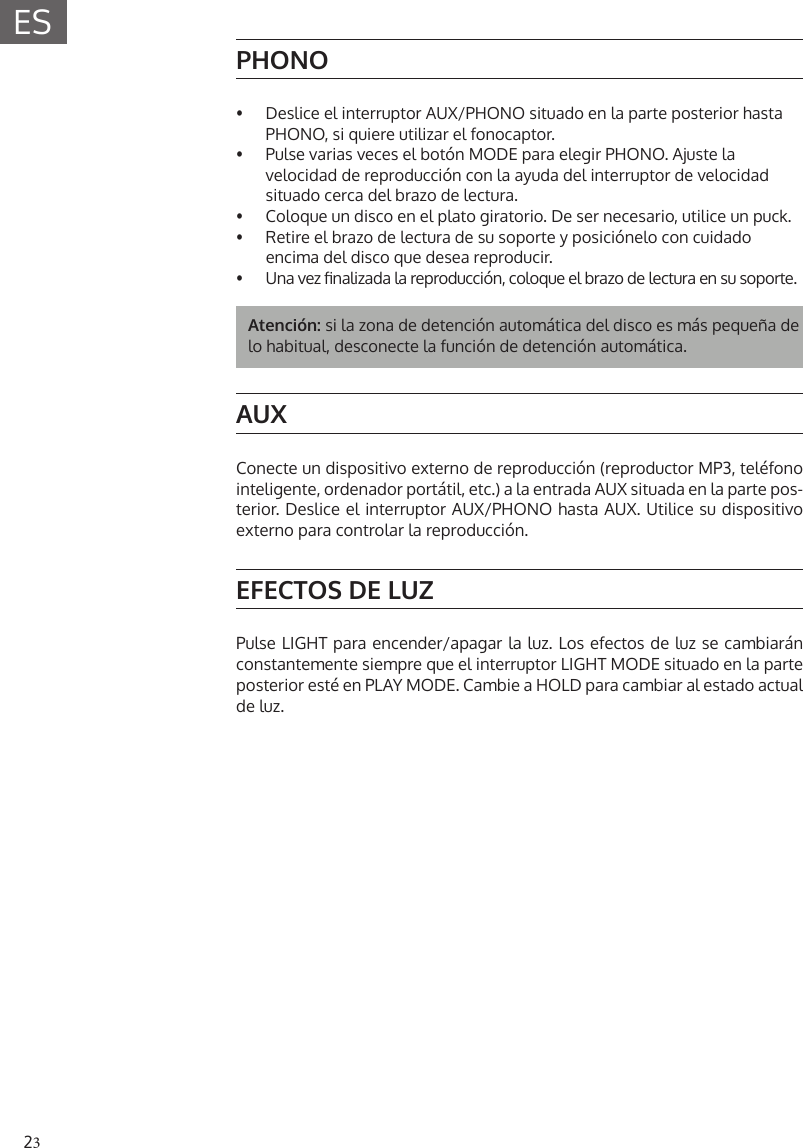 23ESPHONO&bull;  Deslice el interruptor AUX/PHONO situado en la parte posterior hasta PHONO, si quiere utilizar el fonocaptor.&bull;  Pulse varias veces el bot&oacute;n MODE para elegir PHONO. Ajuste la velocidad de reproducci&oacute;n con la ayuda del interruptor de velocidad situado cerca del brazo de lectura.&bull;  Coloque un disco en el plato giratorio. De ser necesario, utilice un puck.&bull;  Retire el brazo de lectura de su soporte y posici&oacute;nelo con cuidado encima del disco que desea reproducir.&bull;  Una vez nalizada la reproducci&oacute;n, coloque el brazo de lectura en su soporte.Atenci&oacute;n: si la zona de detenci&oacute;n autom&aacute;tica del disco es m&aacute;s peque&ntilde;a de lo habitual, desconecte la funci&oacute;n de detenci&oacute;n autom&aacute;tica.AUXConecte un dispositivo externo de reproducci&oacute;n (reproductor MP3, tel&eacute;fono inteligente, ordenador port&aacute;til, etc.) a la entrada AUX situada en la parte pos-terior. Deslice el interruptor AUX/PHONO hasta AUX. Utilice su dispositivo externo para controlar la reproducci&oacute;n.EFECTOS DE LUZPulse LIGHT para encender/apagar la luz. Los efectos de luz se cambiar&aacute;n constantemente siempre que el interruptor LIGHT MODE situado en la parte posterior est&eacute; en PLAY MODE. Cambie a HOLD para cambiar al estado actual de luz.