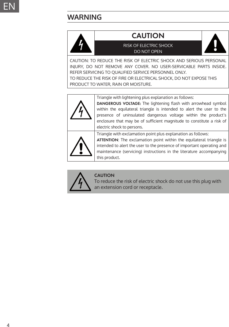 4EN WARNINGCAUTIONRISK OF ELECTRIC SHOCKDO NOT OPENCAUTION: TO REDUCE THE RISK OF ELECTRIC SHOCK AND SERIOUS PERSONAL INJURY, DO NOT REMOVE ANY COVER. NO USER-SERVICABLE PARTS INSIDE. REFER SERVICING TO QUALIFIED SERVICE PERSONNEL ONLY.TO REDUCE THE RISK OF FIRE OR ELECTRICAL SHOCK, DO NOT EXPOSE THIS PRODUCT TO WATER, RAIN OR MOISTURE.Triangle with lightening plus explanation as follows: DANGEROUS VOLTAGE: The  lightening   ash  with  arrowhead  symbol within the equilateral triangle is intended to alert the user to the presence of uninsulated dangerous voltage within the product&lsquo;s enclosure that  may  be  of  su icient  magnitude  to  constitute  a  risk  of electric shock to persons.Triangle with exclamation point plus explanation as follows:ATTENTION: The exclamation point within the equilateral triangle is intended to alert the user to the presence of important operating and maintenance (servicing) instructions in the literature accompanying this product.CAUTIONTo reduce the risk of electric shock do not use this plug with an extension cord or receptacle.