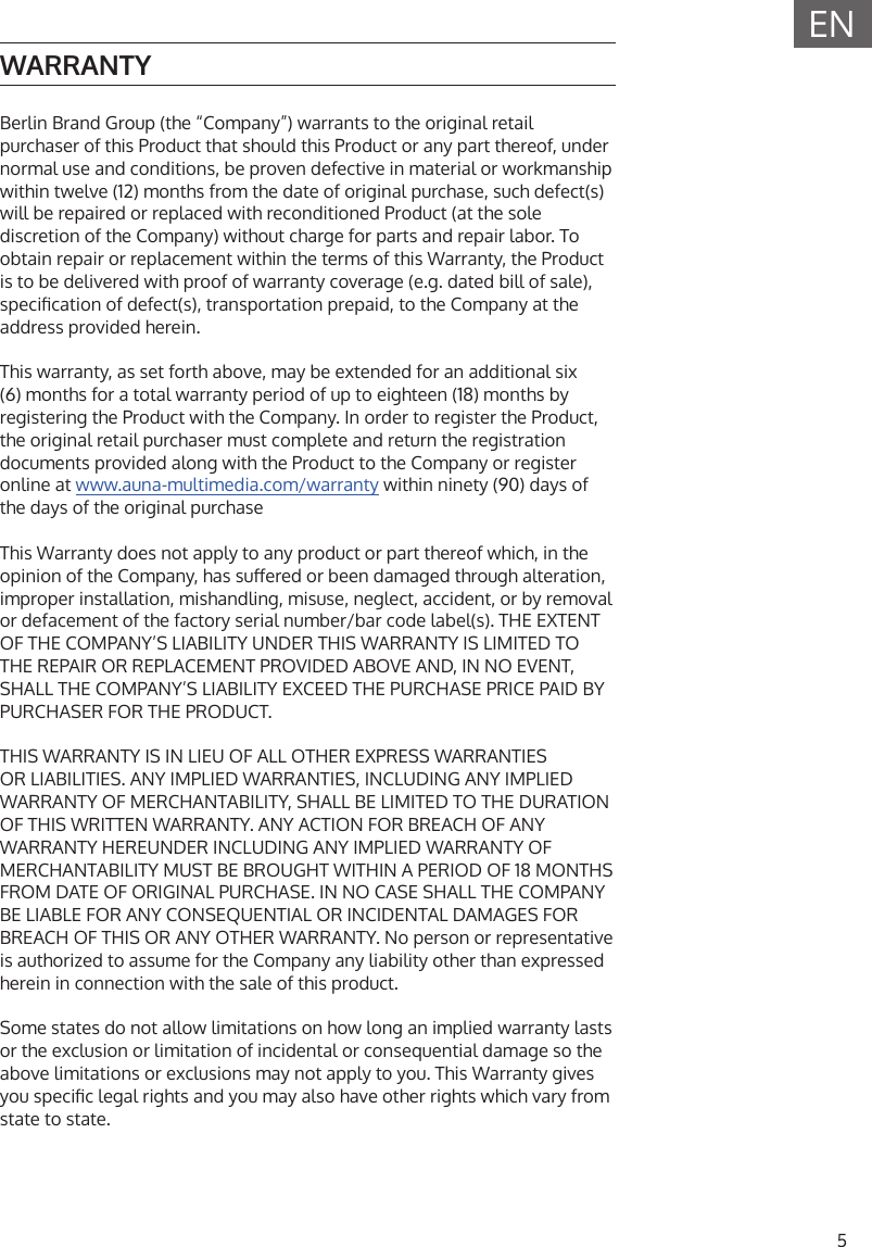 5ENWARRANTYBerlin Brand Group (the &ldquo;Company&rdquo;) warrants to the original retail purchaser of this Product that should this Product or any part thereof, under normal use and conditions, be proven defective in material or workmanship within twelve (12) months from the date of original purchase, such defect(s) will be repaired or replaced with reconditioned Product (at the sole discretion of the Company) without charge for parts and repair labor. To obtain repair or replacement within the terms of this Warranty, the Product is to be delivered with proof of warranty coverage (e.g. dated bill of sale), specication of defect(s), transportation prepaid, to the Company at the address provided herein.This warranty, as set forth above, may be extended for an additional six (6) months for a total warranty period of up to eighteen (18) months by registering the Product with the Company. In order to register the Product, the original retail purchaser must complete and return the registration documents provided along with the Product to the Company or register online at www.auna-multimedia.com/warranty within ninety (90) days of the days of the original purchaseThis Warranty does not apply to any product or part thereof which, in the opinion of the Company, has suered or been damaged through alteration, improper installation, mishandling, misuse, neglect, accident, or by removal or defacement of the factory serial number/bar code label(s). THE EXTENT OF THE COMPANY&rsquo;S LIABILITY UNDER THIS WARRANTY IS LIMITED TO THE REPAIR OR REPLACEMENT PROVIDED ABOVE AND, IN NO EVENT, SHALL THE COMPANY&rsquo;S LIABILITY EXCEED THE PURCHASE PRICE PAID BY PURCHASER FOR THE PRODUCT.THIS WARRANTY IS IN LIEU OF ALL OTHER EXPRESS WARRANTIES OR LIABILITIES. ANY IMPLIED WARRANTIES, INCLUDING ANY IMPLIED WARRANTY OF MERCHANTABILITY, SHALL BE LIMITED TO THE DURATION OF THIS WRITTEN WARRANTY. ANY ACTION FOR BREACH OF ANY WARRANTY HEREUNDER INCLUDING ANY IMPLIED WARRANTY OF MERCHANTABILITY MUST BE BROUGHT WITHIN A PERIOD OF 18 MONTHS FROM DATE OF ORIGINAL PURCHASE. IN NO CASE SHALL THE COMPANY BE LIABLE FOR ANY CONSEQUENTIAL OR INCIDENTAL DAMAGES FOR BREACH OF THIS OR ANY OTHER WARRANTY. No person or representative is authorized to assume for the Company any liability other than expressed herein in connection with the sale of this product. Some states do not allow limitations on how long an implied warranty lasts or the exclusion or limitation of incidental or consequential damage so the above limitations or exclusions may not apply to you. This Warranty gives you specic legal rights and you may also have other rights which vary from state to state.