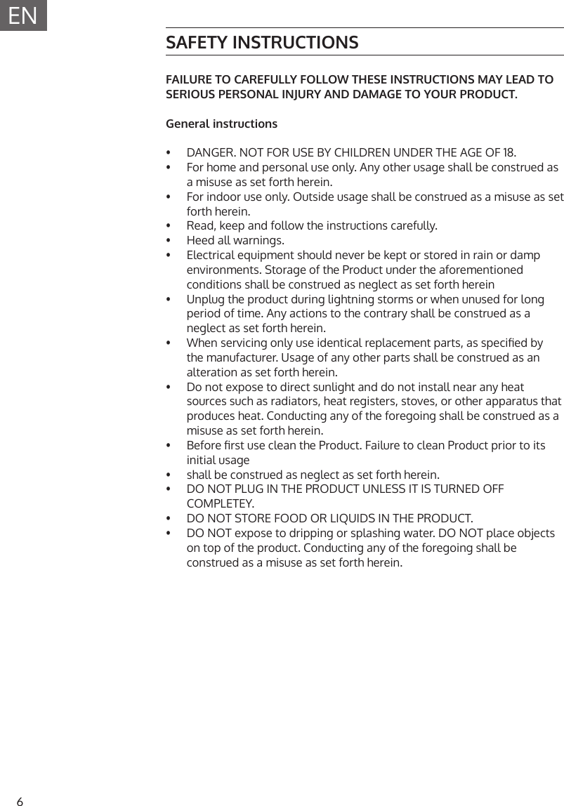 6ENSAFETY INSTRUCTIONSFAILURE TO CAREFULLY FOLLOW THESE INSTRUCTIONS MAY LEAD TO SERIOUS PERSONAL INJURY AND DAMAGE TO YOUR PRODUCT.General instructions&bull;  DANGER. NOT FOR USE BY CHILDREN UNDER THE AGE OF 18.&bull;  For home and personal use only. Any other usage shall be construed asa misuse as set forth herein.&bull;  For indoor use only. Outside usage shall be construed as a misuse as setforth herein.&bull;  Read, keep and follow the instructions carefully.&bull;  Heed all warnings.&bull;  Electrical equipment should never be kept or stored in rain or damp environments. Storage of the Product under the aforementionedconditions shall be construed as neglect as set forth herein&bull;  Unplug the product during lightning storms or when unused for long period of time. Any actions to the contrary shall be construed as aneglect as set forth herein.&bull;  When servicing only use identical replacement parts, as specied by the manufacturer. Usage of any other parts shall be construed as analteration as set forth herein.&bull;  Do not expose to direct sunlight and do not install near any heat sources such as radiators, heat registers, stoves, or other apparatus thatproduces heat. Conducting any of the foregoing shall be construed as amisuse as set forth herein.&bull;  Before rst use clean the Product. Failure to clean Product prior to its initial usage&bull;  shall be construed as neglect as set forth herein.&bull;  DO NOT PLUG IN THE PRODUCT UNLESS IT IS TURNED OFF COMPLETEY.&bull;  DO NOT STORE FOOD OR LIQUIDS IN THE PRODUCT.&bull;  DO NOT expose to dripping or splashing water. DO NOT place objects on top of the product. Conducting any of the foregoing shall be construed as a misuse as set forth herein.