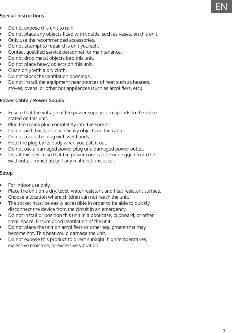 7ENSpecial instructions&bull;  Do not expose this unit to rain.&bull;  Do not place any objects lled with liquids, such as vases, on this unit.&bull;  Only use the recommended accessories.&bull;  Do not attempt to repair this unit yourself.&bull;  Contact qualied service personnel for maintenance.&bull;  Do not drop metal objects into this unit.&bull;  Do not place heavy objects on this unit.&bull;  Clean only with a dry cloth.&bull;  Do not block the ventilation openings.&bull;  Do not install the equipment near sources of heat such as heaters,stoves, ovens, or other hot appliances (such as ampliers, etc.)Power Cable / Power Supply&bull;  Ensure that the voltage of the power supply corresponds to the valuestated on this unit.&bull;  Plug the mains plug completely into the socket.&bull;  Do not pull, twist, or place heavy objects on the cable.&bull;  Do not touch the plug with wet hands.&bull;  Hold the plug by its body when you pull it out.&bull;  Do not use a damaged power plug or a damaged power outlet.&bull;  Install this device so that the power cord can be unplugged from the wall outlet immediately if any malfunctions occur.Setup&bull;  For indoor use only.&bull;  Place the unit on a dry, level, water resistant and heat resistant surface.&bull;  Choose a location where children can not reach the unit.&bull;  The socket must be easily accessible in order to be able to quicklydisconnect the device from the circuit in an emergency.&bull;  Do not install or position this unit in a bookcase, cupboard, or othersmall space. Ensure good ventilation of the unit.&bull;  Do not place the unit on ampliers or other equipment that maybecome hot. This heat could damage the unit.&bull;  Do not expose this product to direct sunlight, high temperatures,excessive moisture, or excessive vibration.