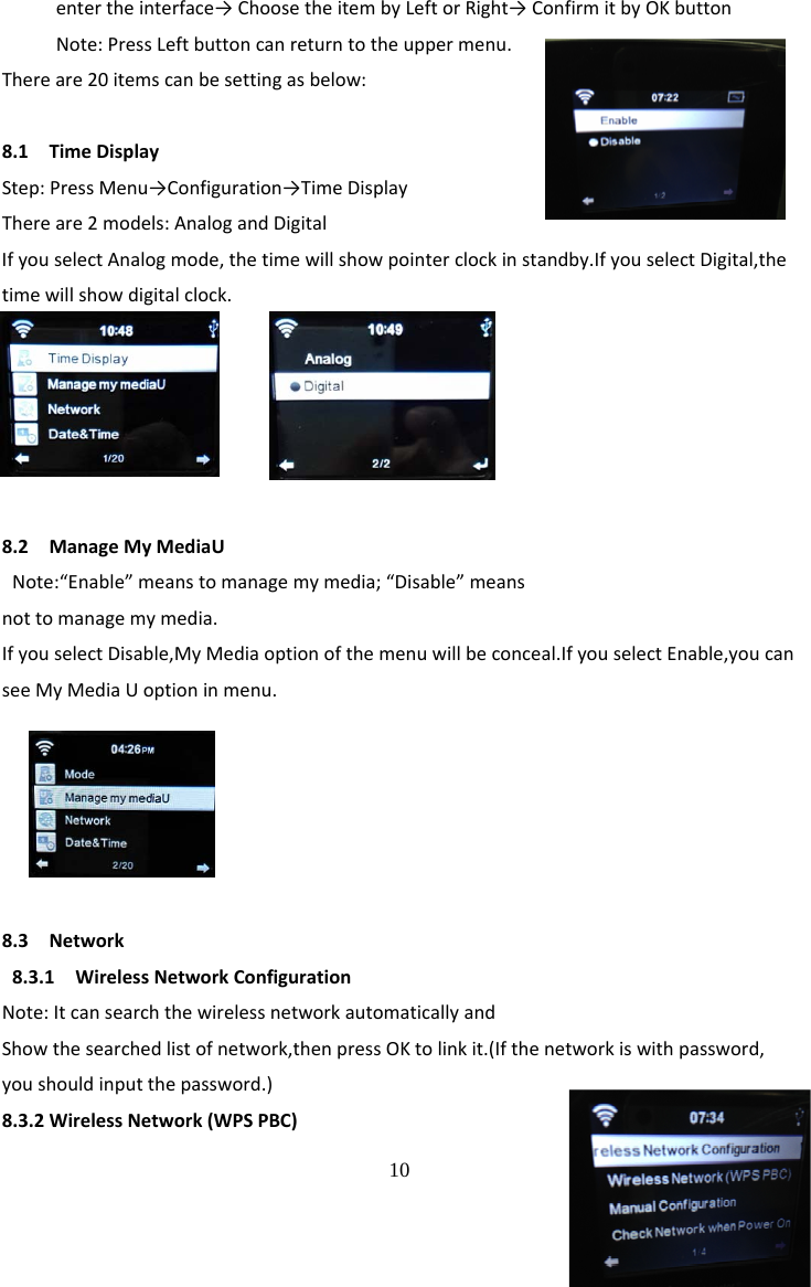  10 entertheinterface&rarr;ChoosetheitembyLeftorRight&rarr;ConfirmitbyOKbuttonNote:PressLeftbuttoncanreturntotheuppermenu.Thereare20itemscanbesettingasbelow:8.1TimeDisplayStep:PressMenu&rarr;Configuration&rarr;TimeDisplayThereare2models:AnalogandDigitalIfyouselectAnalogmode,thetimewillshowpointerclockinstandby.IfyouselectDigital,thetimewillshowdigitalclock.8.2ManageMyMediaUNote:&ldquo;Enable&rdquo;meanstomanagemymedia;&ldquo;Disable&rdquo;meansnottomanagemymedia.IfyouselectDisable,MyMediaoptionofthemenuwillbeconceal.IfyouselectEnable,youcanseeMyMediaUoptioninmenu.8.3Network8.3.1WirelessNetworkConfigurationNote:ItcansearchthewirelessnetworkautomaticallyandShowthesearchedlistofnetwork,thenpressOKtolinkit.(Ifthenetworkiswithpassword,youshouldinputthepassword.)8.3.2WirelessNetwork(WPSPBC)